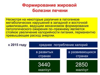 Формирование жировой
            болезни печени
Несмотря на некоторые различия в патогенезе
метаболических нарушений в западной и восточной
цивилизациях, ведущим механизмом формирования
патологического ожирения по–прежнему является
стойкое увеличение калорийности питания, перманентно
превышающее расход энергии.

 к 2015 году       среднее потребление калорий

                 в развитых         в развивающихся
                   странах               странах

                  3440                  2850
                  ккал/сут              ккал/сут
 