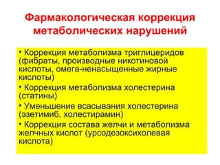 Фармакологическая коррекция
  метаболических нарушений
• Коррекция метаболизма триглицеридов
(фибраты, производные никотиновой
кислоты, омега-ненасыщенные жирные
кислоты)
• Коррекция метаболизма холестерина
(статины)
• Уменьшение всасывания холестерина
(эзетимиб, холестирамин)
• Коррекция состава желчи и метаболизма
желчных кислот (урсодезоксихолевая
кислота)
 