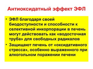 Антиоксидатный эффект ЭФЛ
• ЭФЛ благодаря своей
  биодоступности и способности к
  селективной инкорпорации в печень
  могут действовать как «водосточная
  труба» для свободных радикалов
• Защищают печень от «оксидативного
  стресса», особенно выраженного при
  алкогольном поражении печени
 