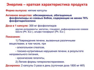 Энерлив – краткая характеристика продукта
Форма выпуска: мягкие капсулы
Активное вещество: обезжиренные, обогащенные
  фосфолипиды из соевых бобов, содержащие не менее 76%
  фосфатидилхолина
Доза в 1 капсуле: 300 мг фосфолипидов
       другие ингридиенты: желатин, глицерол, рафинированное соевое
       масло (Ph. Eur.), альфа-токоферол (Ph. Eur.)

Показания:
      1) Повреждения печени, вызванные различными
  веществами, в том числе, при
      - алкогольном стеатозе,
      - токсико-нутритивные нарушения печени, в результате
  неправильного питания,
      - хронические гепатиты,
      2) Легкие формы гиперхолестеринемии.
Дозировка: 2 капсулы 3 раза в день (суточная доза 1800 мг ФЛ)
 