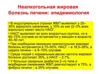 Неалкогольная жировая
болезнь печени: эпидемиология
• В индустриальных странах ЖБП выявляют у 20–
35% взрослого населения, у 10% из них (2–3% всех
взрослых) имеет место НАСГ.
• НАСГ выявляют во всех возрастных группах, но в
60–75% случаев он встречается у женщин в возрасте
40–50 лет.
• При морбидном ожирении неалкогольная жировая
болезнь встречается в 70–93%, НАСГ – в 18,5–26%, а
цирроз печени – в 9–10% случаев.
• Среди людей с нормальным весом частота жировой
болезни достигает 35%, а НАСГ – 2,7%.
• У больных сахарным диабетом 2–го типа и
морбидным ожирением ЖБП диагностируют в 75%, а
фиброз печени – в 25% случаев.
 
