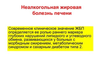 Неалкогольная жировая
          болезнь печени


Современное клиническое значение ЖБП
определяется ее ролью раннего маркера
глубоких нарушений липидного и углеводного
обмена, развивающихся у больных с
морбидным ожирением, метаболическим
синдромом и сахарным диабетом типа 2.
 