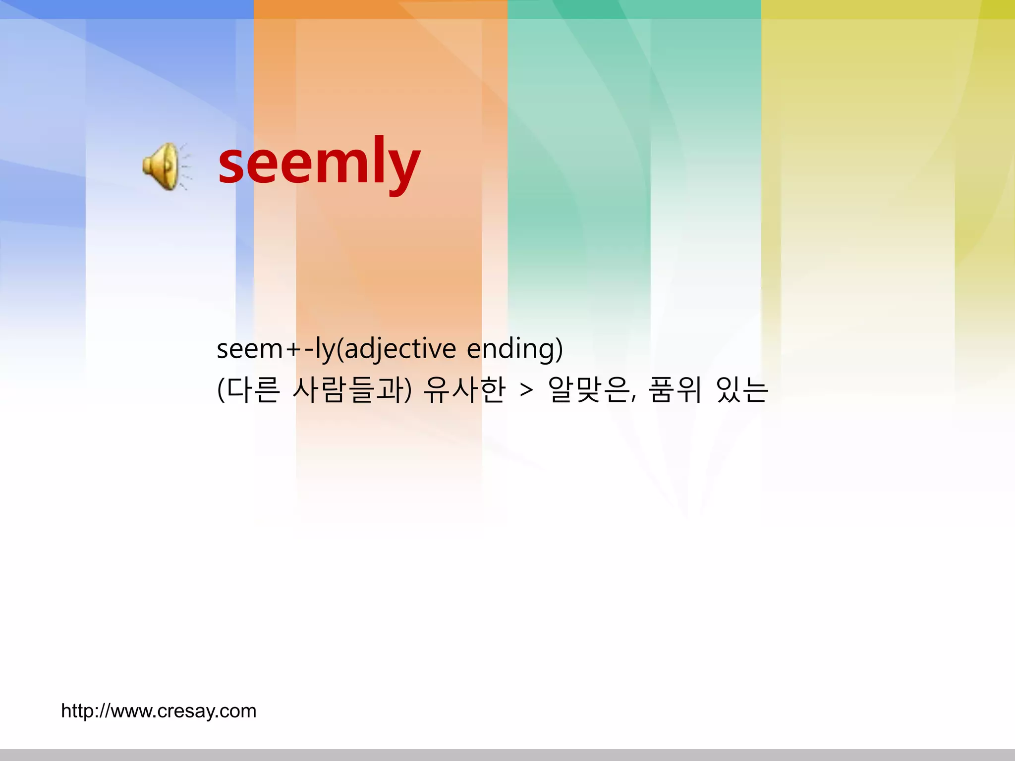 seemly

                seem+-ly(adjective ending)
                (다른 사람들과) 유사핚 > 알맞은, 품위 있는




http://www.cresay.com
 