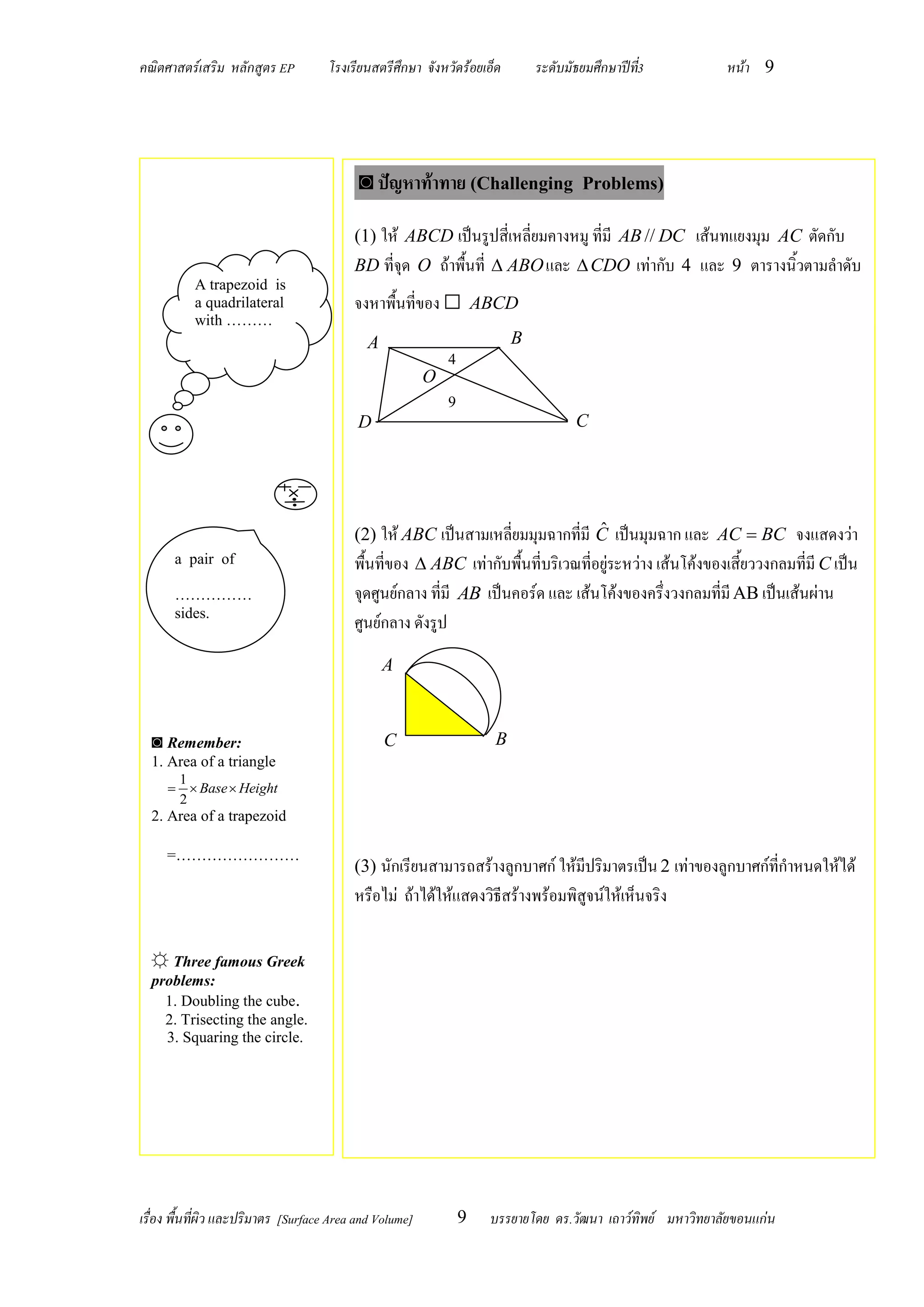 คณิตศาสตร์เสริม หลักสูตร EP          โรงเรียนสตรีศึกษา จังหวัดร้อยเอ็ด       ระดับมัธยมศึกษาปีท3
                                                                                               ี่           หน้า 9




                                           ◙ ปัญหาท้าทาย (Challenging                Problems)

                                          (1) ให้ ABCD เป็นรูปสี่เหลี่ยมคางหมู ที่มี AB // DC เส้นทแยงมุม AC ตัดกับ
                                          BD ที่จุด O ถ้าพื้นที่  ABO และ  CDO เท่ากับ 4 และ 9 ตารางนิ้วตามลาดับ
          A trapezoid is
          a quadrilateral                 จงหาพื้นที่ของ □ ABCD
          with ………
                                            A                            B
                                                             4
                                                         O
                                                             9
                                           D                                        C




                                                                                ˆ
                                          (2) ให้ ABC เป็นสามเหลี่ยมมุมฉากที่มี C เป็นมุมฉาก และ AC  BC จงแสดงว่า
      a pair of                           พื้นที่ของ  ABC เท่ากับพื้นที่บริเวณที่อยู่ระหว่าง เส้นโค้งของเสี้ยววงกลมที่มี C เป็น
      ……………                               จุดศูนย์กลาง ที่มี AB เป็นคอร์ด และ เส้นโค้งของครึ่งวงกลมที่มี AB เป็นเส้นผ่าน
      sides.
                                          ศูนย์กลาง ดังรูป
                                                A



  ◙ Remember:                                   C                    B
  1. Area of a triangle
      1
       Base  Height
      2
  2. Area of a trapezoid

     =……………………
                                          (3) นักเรียนสามารถสร้างลูกบาศก์ ให้มีปริมาตรเป็น 2 เท่าของลูกบาศก์ที่กาหนดให้ได้
                                          หรือไม่ ถ้าได้ให้แสดงวิธีสร้างพร้อมพิสูจน์ให้เห็นจริง

  ☼ Three famous Greek
  problems:
    1. Doubling the cube.
    2. Trisecting the angle.
    3. Squaring the circle.




เรื่อง พื้นที่ผิว และปริมาตร [Surface Area and Volume]           9   บรรยายโดย ดร.วัฒนา เถาว์ทิพย์ มหาวิทยาลัยขอนแก่น
 
