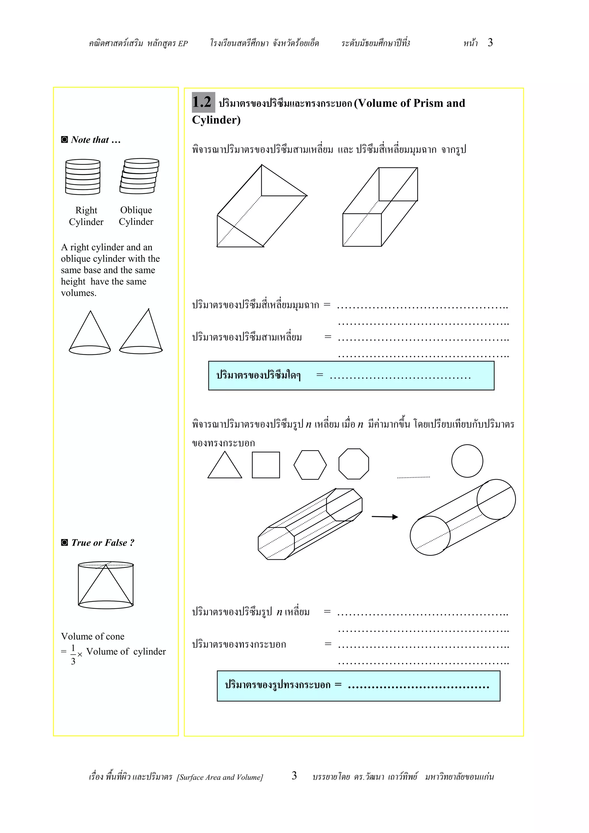คณิตศาสตร์เสริม หลักสูตร EP          โรงเรียนสตรีศึกษา จังหวัดร้อยเอ็ด    ระดับมัธยมศึกษาปีท3
                                                                                                   ี่            หน้า 3




                                      1.2 ปริมาตรของปริซึมและทรงกระบอก (Volume of Prism and
                                      Cylinder)
◙ Note that …
                                      พิจารณาปริมาตรของปริซึมสามเหลี่ยม และ ปริซึมสี่เหลี่ยมมุมฉาก จากรูป



   Right        Oblique
  Cylinder      Cylinder

A right cylinder and an
oblique cylinder with the
same base and the same
height have the same
volumes.
                                      ปริมาตรของปริซึมสี่เหลี่ยมมุมฉาก = ……………………………………..
                                                                                  ……………………………………..
                                      ปริมาตรของปริซึมสามเหลี่ยม                = ……………………………………..
                                                                                  ……………………………………..
                                              ปริมาตรของปริซึมใดๆ           = ………………………………



                                      พิจารณาปริมาตรของปริซึมรูป n เหลี่ยม เมื่อ n มีค่ามากขึ้น โดยเปรียบเทียบกับปริมาตร
                                      ของทรงกระบอก




◙ True or False ?




                                      ปริมาตรของปริซึมรูป n เหลี่ยม             = ……………………………………..
                                                                                  ……………………………………..
Volume of cone
= 1  Volume of cylinder
                                      ปริมาตรของทรงกระบอก                       = ……………………………………..
  3                                                                               ……………………………………..

                                                 ปริมาตรของรูปทรงกระบอก = ………………………………




       เรื่อง พื้นที่ผิว และปริมาตร [Surface Area and Volume]       3     บรรยายโดย ดร.วัฒนา เถาว์ทิพย์ มหาวิทยาลัยขอนแก่น
 