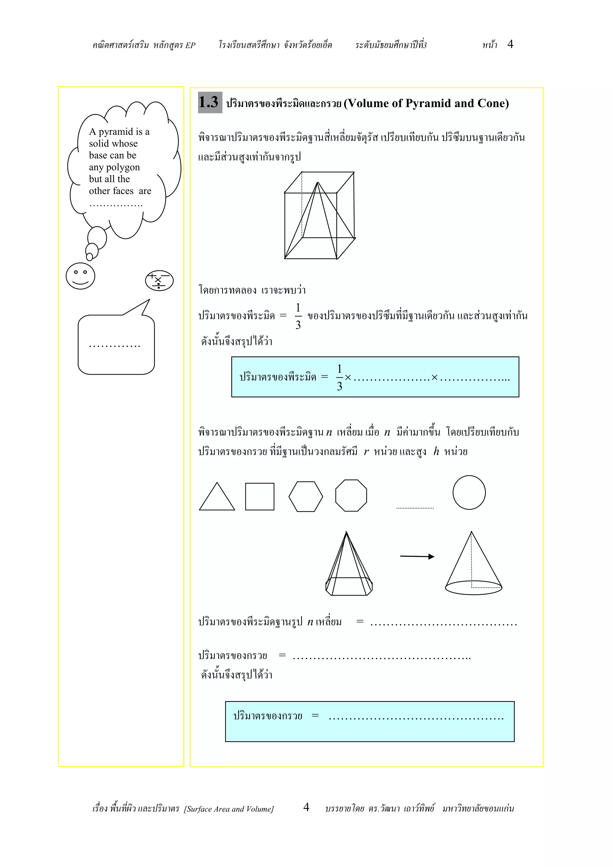 คณิตศาสตร์เสริม หลักสูตร EP          โรงเรียนสตรีศึกษา จังหวัดร้อยเอ็ด     ระดับมัธยมศึกษาปีท3
                                                                                             ี่           หน้า 4



                               1.3 ปริมาตรของพีระมิดและกรวย (Volume of Pyramid and Cone)
A pyramid is a
solid whose
                               พิจารณาปริมาตรของพีระมิดฐานสี่เหลี่ยมจัตุรัส เปรียบเทียบกัน ปริซึมบนฐานเดียวกัน
base can be                    และมีส่วนสูงเท่ากันจากรูป
any polygon
but all the
other faces are
…………….




                               โดยการทดลอง เราจะพบว่า
                                                           1
                               ปริมาตรของพีระมิด =           ของปริมาตรของปริซึมที่มีฐานเดียวกัน และส่วนสูงเท่ากัน
                                                           3
………….                           ดังนั้นจึงสรุปได้ว่า
                                                                         1
                                           ปริมาตรของพีระมิด =              ……………….  ……………...
                                                                         3


                               พิจารณาปริมาตรของพีระมิดฐาน n เหลี่ยม เมื่อ n มีค่ามากขึ้น โดยเปรียบเทียบกับ
                               ปริมาตรของกรวย ที่มีฐานเป็นวงกลมรัศมี r หน่วย และสูง h หน่วย




                                                                                                          r

                               ปริมาตรของพีระมิดฐานรูป n เหลี่ยม           = ………………………………

                               ปริมาตรของกรวย = ……………………………………..
                               ดังนั้นจึงสรุปได้ว่า

                                         ปริมาตรของกรวย = …………………………………….




เรื่อง พื้นที่ผิว และปริมาตร [Surface Area and Volume]       4     บรรยายโดย ดร.วัฒนา เถาว์ทิพย์ มหาวิทยาลัยขอนแก่น
 