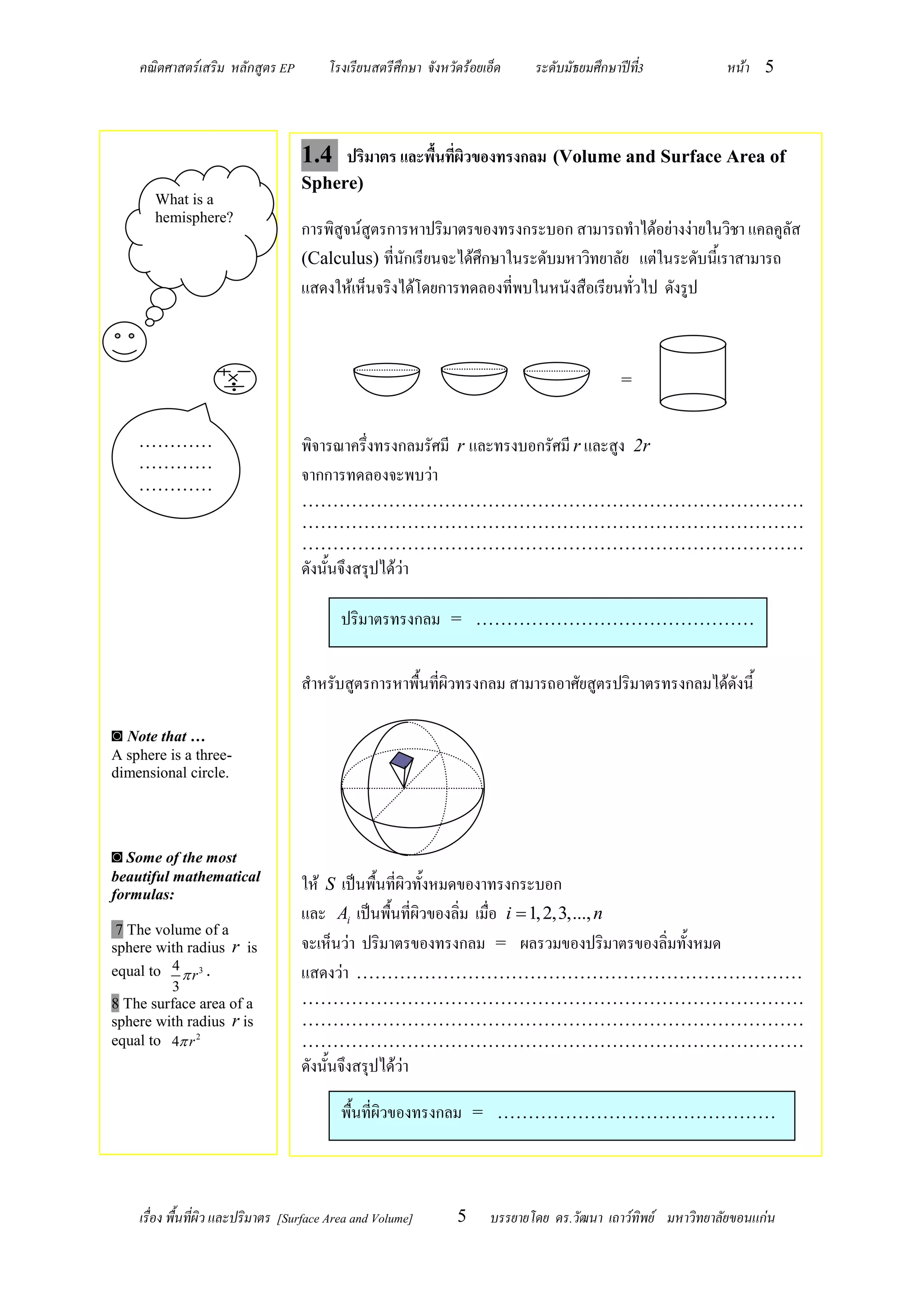 คณิตศาสตร์เสริม หลักสูตร EP          โรงเรียนสตรีศึกษา จังหวัดร้อยเอ็ด    ระดับมัธยมศึกษาปีท3
                                                                                                ี่            หน้า 5



                                   1.4 ปริมาตร และพื้นที่ผิวของทรงกลม (Volume and Surface Area of
                                   Sphere)
       What is a
       hemisphere?
                                   การพิสูจน์สูตรการหาปริมาตรของทรงกระบอก สามารถทาได้อย่างง่ายในวิชา แคลคูลัส
                                   (Calculus) ที่นักเรียนจะได้ศึกษาในระดับมหาวิทยาลัย แต่ในระดับนี้เราสามารถ
                                   แสดงให้เห็นจริงได้โดยการทดลองที่พบในหนังสือเรียนทั่วไป ดังรูป



                                                                                             =


    …………                           พิจารณาครึ่งทรงกลมรัศมี r และทรงบอกรัศมี r และสูง 2r
    …………
    …………
                                   จากการทดลองจะพบว่า
                                   ………………………………………………………………………
                                   ………………………………………………………………………
                                   ………………………………………………………………………
                                   ดังนั้นจึงสรุปได้ว่า

                                           ปริมาตรทรงกลม = ………………………………………

                                   สาหรับสูตรการหาพื้นที่ผิวทรงกลม สามารถอาศัยสูตรปริมาตรทรงกลมได้ดังนี้

◙ Note that …
A sphere is a three-
dimensional circle.




◙ Some of the most
beautiful mathematical
formulas:
                                   ให้ S เป็นพื้นที่ผิวทั้งหมดของาทรงกระบอก
                                   และ Ai เป็นพื้นที่ผิวของลิ่ม เมื่อ i  1, 2,3,..., n
 7 The volume of a
sphere with radius r is            จะเห็นว่า ปริมาตรของทรงกลม = ผลรวมของปริมาตรของลิ่มทั้งหมด
equal to 4  r 3 .                 แสดงว่า ………………………………………………………………
         3
8 The surface area of a            ………………………………………………………………………
sphere with radius r is            ………………………………………………………………………
equal to 4 r 2                    ………………………………………………………………………
                                   ดังนั้นจึงสรุปได้ว่า

                                           พื้นที่ผิวของทรงกลม = ………………………………………



    เรื่อง พื้นที่ผิว และปริมาตร [Surface Area and Volume]       5     บรรยายโดย ดร.วัฒนา เถาว์ทิพย์ มหาวิทยาลัยขอนแก่น
 
