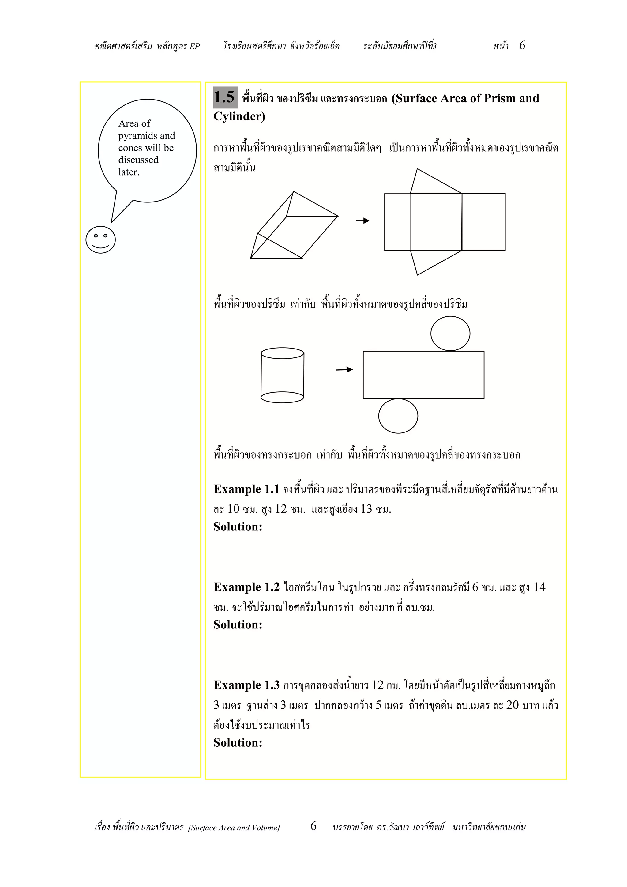 คณิตศาสตร์เสริม หลักสูตร EP          โรงเรียนสตรีศึกษา จังหวัดร้อยเอ็ด    ระดับมัธยมศึกษาปีท3
                                                                                            ี่            หน้า 6



                                  1.5 พื้นที่ผิว ของปริซึม และทรงกระบอก (Surface Area of Prism and
                                  Cylinder)
      Area of
      pyramids and
      cones will be               การหาพื้นที่ผิวของรูปเรขาคณิตสามมิติใดๆ เป็นการหาพื้นที่ผิวทั้งหมดของรูปเรขาคณิต
      discussed
      later.                      สามมิตินั้น




                                  พื้นที่ผิวของปริซึม เท่ากับ พื้นที่ผิวทั้งหมาดของรูปคลี่ของปริซิม




                                  พื้นที่ผิวของทรงกระบอก เท่ากับ พื้นที่ผิวทั้งหมาดของรูปคลี่ของทรงกระบอก

                                  Example 1.1 จงพื้นที่ผว และ ปริมาตรของพีระมีดฐานสี่เหลี่ยมจัตุรัสที่มีด้านยาวด้าน
                                                        ิ
                                  ละ 10 ซม. สูง 12 ซม. และสูงเอียง 13 ซม.
                                  Solution:



                                  Example 1.2 ไอศครีมโคน ในรูปกรวย และ ครึ่งทรงกลมรัศมี 6 ซม. และ สูง 14
                                  ซม. จะใช้ปริมาณไอศครีมในการทา อย่างมาก กี่ ลบ.ซม.
                                  Solution:



                                  Example 1.3 การขุดคลองส่งน้ายาว 12 กม. โดยมีหน้าตัดเป็นรูปสี่เหลี่ยมคางหมูลึก
                                  3 เมตร ฐานล่าง 3 เมตร ปากคลองกว้าง 5 เมตร ถ้าค่าขุดดิน ลบ.เมตร ละ 20 บาท แล้ว
                                  ต้องใช้งบประมาณเท่าไร
                                  Solution:




เรื่อง พื้นที่ผิว และปริมาตร [Surface Area and Volume]       6     บรรยายโดย ดร.วัฒนา เถาว์ทิพย์ มหาวิทยาลัยขอนแก่น
 