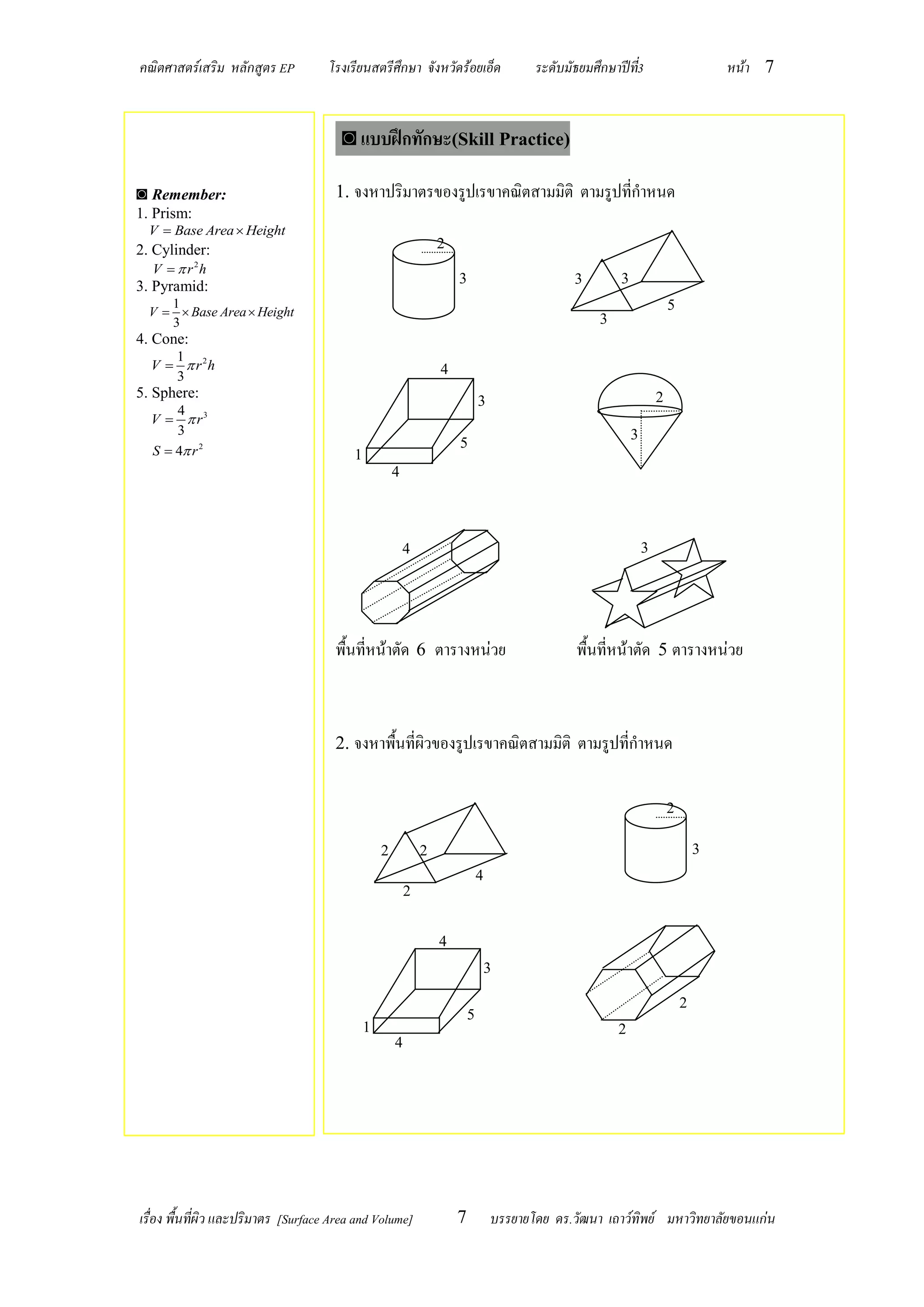 คณิตศาสตร์เสริม หลักสูตร EP          โรงเรียนสตรีศึกษา จังหวัดร้อยเอ็ด                   ระดับมัธยมศึกษาปีท3
                                                                                                           ี่                       หน้า 7


                                       ◙ แบบฝึกทักษะ(Skill Practice)

◙ Remember:                           1. จงหาปริมาตรของรูปเรขาคณิตสามมิติ ตามรูปที่กาหนด
1. Prism:
  V  Base Area  Height
2. Cylinder:                                                      2
   V   r 2h
3. Pyramid:                                                           3                         3       3
     1                                                                                                                  5
  V   Base Area  Height
     3                                                                                              3
4. Cone:
     1
  V   r 2h                                                      4
     3
5. Sphere:                                                                                                          2
                                                                              3
      4
  V   r3
      3                                                                                                     3
  S  4 r 2
                                                                      5
                                          1
                                                      4



                                                          4                                                     3




                                      พื้นที่หน้าตัด 6 ตารางหน่วย                               พื้นที่หน้าตัด 5 ตารางหน่วย



                                      2. จงหาพื้นที่ผิวของรูปเรขาคณิตสามมิติ ตามรูปที่กาหนด


                                                                                                                        2

                                                  2           2                                                                 3
                                                                              4
                                                          2


                                                                  4
                                                                                  3

                                                                                                                            2
                                                                          5
                                              1                                                         2
                                                      4




เรื่อง พื้นที่ผิว และปริมาตร [Surface Area and Volume]                7           บรรยายโดย ดร.วัฒนา เถาว์ทิพย์ มหาวิทยาลัยขอนแก่น
 