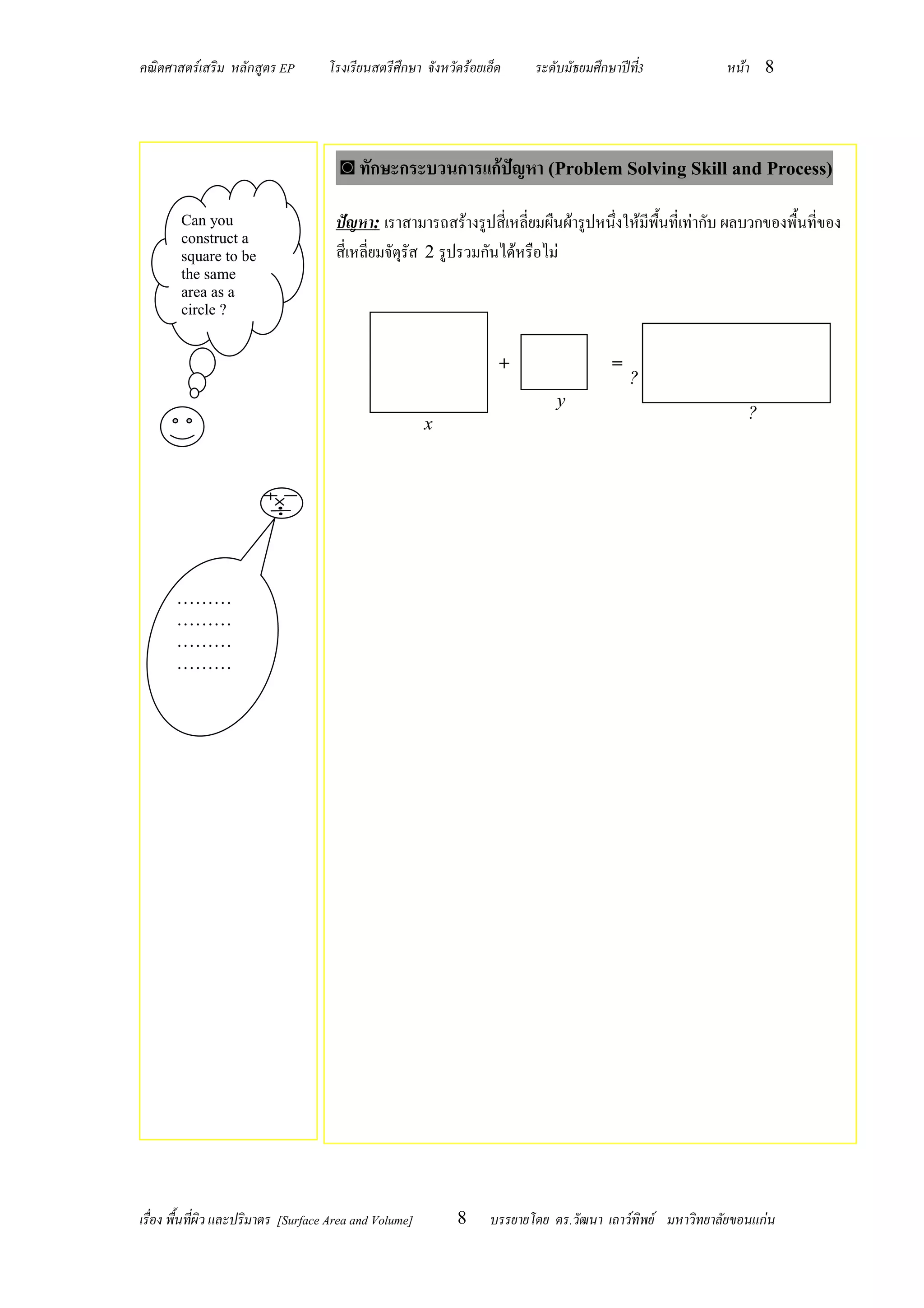 คณิตศาสตร์เสริม หลักสูตร EP          โรงเรียนสตรีศึกษา จังหวัดร้อยเอ็ด    ระดับมัธยมศึกษาปีท3
                                                                                            ี่            หน้า 8




                                       ◙ ทักษะกระบวนการแก้ปัญหา (Problem Solving Skill and Process)

        Can you                       ปัญหา: เราสามารถสร้างรูปสี่เหลี่ยมผืนผ้ารูปหนึ่งให้มีพื้นที่เท่ากับ ผลบวกของพื้นที่ของ
        construct a
        square to be                  สี่เหลี่ยมจัตุรัส 2 รูปรวมกันได้หรือไม่
        the same
        area as a
        circle ?


                                                                     +                  =
                                                                                            ?
                                                                              y
                                                                                                              ?
                                                         x




       ………
       ………
       ………
       ………




เรื่อง พื้นที่ผิว และปริมาตร [Surface Area and Volume]       8     บรรยายโดย ดร.วัฒนา เถาว์ทิพย์ มหาวิทยาลัยขอนแก่น
 