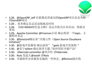 ? 3.28@OpenERP_Jeff ԥǽɹOpenERPĿʧ
  hornERPĿ
? 3.28 ȷؼʱ
? 3.28CIO INSIGHT/Ϣԡ־ʼעԱ
  μ
? 3.29Apache Committer @FreemanС ȷϽһtopic
  ʱδ
? 3.30@forestzrdȷϽ "ԴƼOpen Source Cloudware
  Initiative)
? 3.30@Ϸ ȷݽgeek Ϸܹ
? 3.30@willem ȷݽ ,"úÿԴ
? 3.30 Hibernate committer @׳ hibernate
? 3.30Nutz @zozoh Nutz
? 3.30Դ˾ʵʩһЩ , @Richardغʤ
 