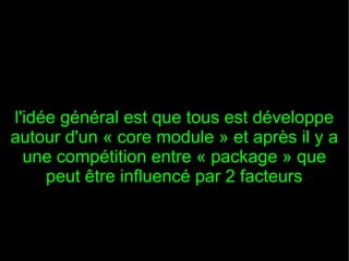 l'idée général est que tous est développe
autour d'un « core module » et après il y a
  une compétition entre « package » que
     peut être influencé par 2 facteurs
 