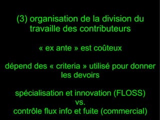 (3) organisation de la division du
       travaille des contributeurs

         « ex ante » est coûteux

dépend des « criteria » utilisé pour donner
              les devoirs

  spécialisation et innovation (FLOSS)
                     vs.
  contrôle flux info et fuite (commercial)
 