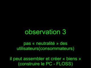 observation 3
        pas « neutralité » des
   utilisateurs(consommateurs)

il peut assembler et créer « biens »
     (construire le PC - FLOSS)
 