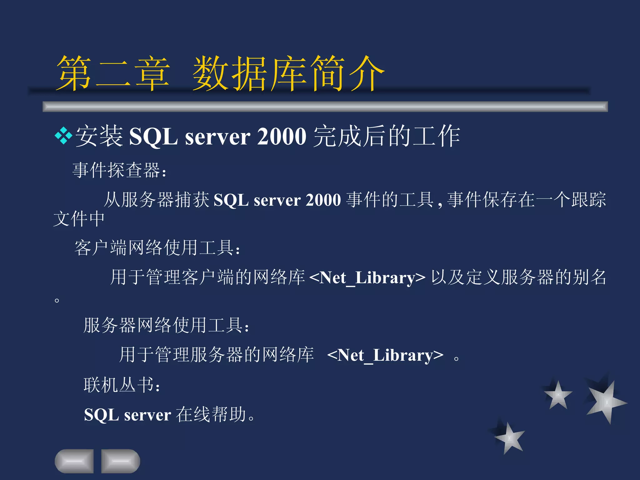 第二章 数据库简介 安装 SQL server 2000 完成后的工作 事件探查器： 从服务器捕获 SQL server 2000 事件的工具 , 事件保存在一个跟踪文件中 客户端网络使用工具： 用于管理客户端的网络库 <Net_Library> 以及定义服务器的别名。 服务器网络使用工具： 用于管理服务器的网络库  <Net_Library>  。 联机丛书：  SQL server 在线帮助。 