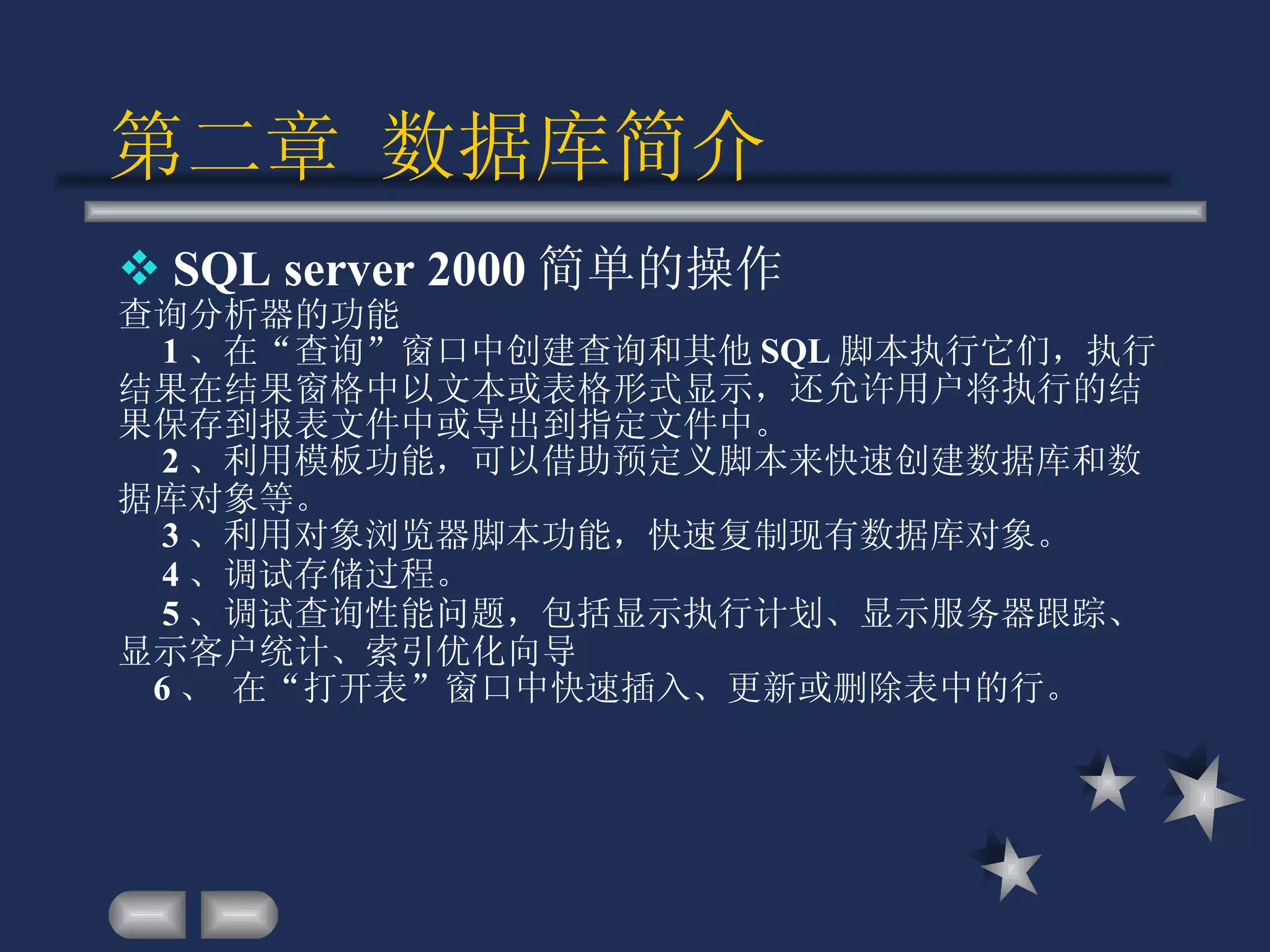 第二章 数据库简介 SQL server 2000 简单的操作 查询分析器的功能    1 、在“查询”窗口中创建查询和其他 SQL 脚本执行它们，执行结果在结果窗格中以文本或表格形式显示，还允许用户将执行的结果保存到报表文件中或导出到指定文件中。 2 、利用模板功能，可以借助预定义脚本来快速创建数据库和数据库对象等。       3 、利用对象浏览器脚本功能，快速复制现有数据库对象。     4 、调试存储过程。     5 、调试查询性能问题，包括显示执行计划、显示服务器跟踪、显示客户统计、索引优化向导 6 、 在“打开表”窗口中快速插入、更新或删除表中的行。 