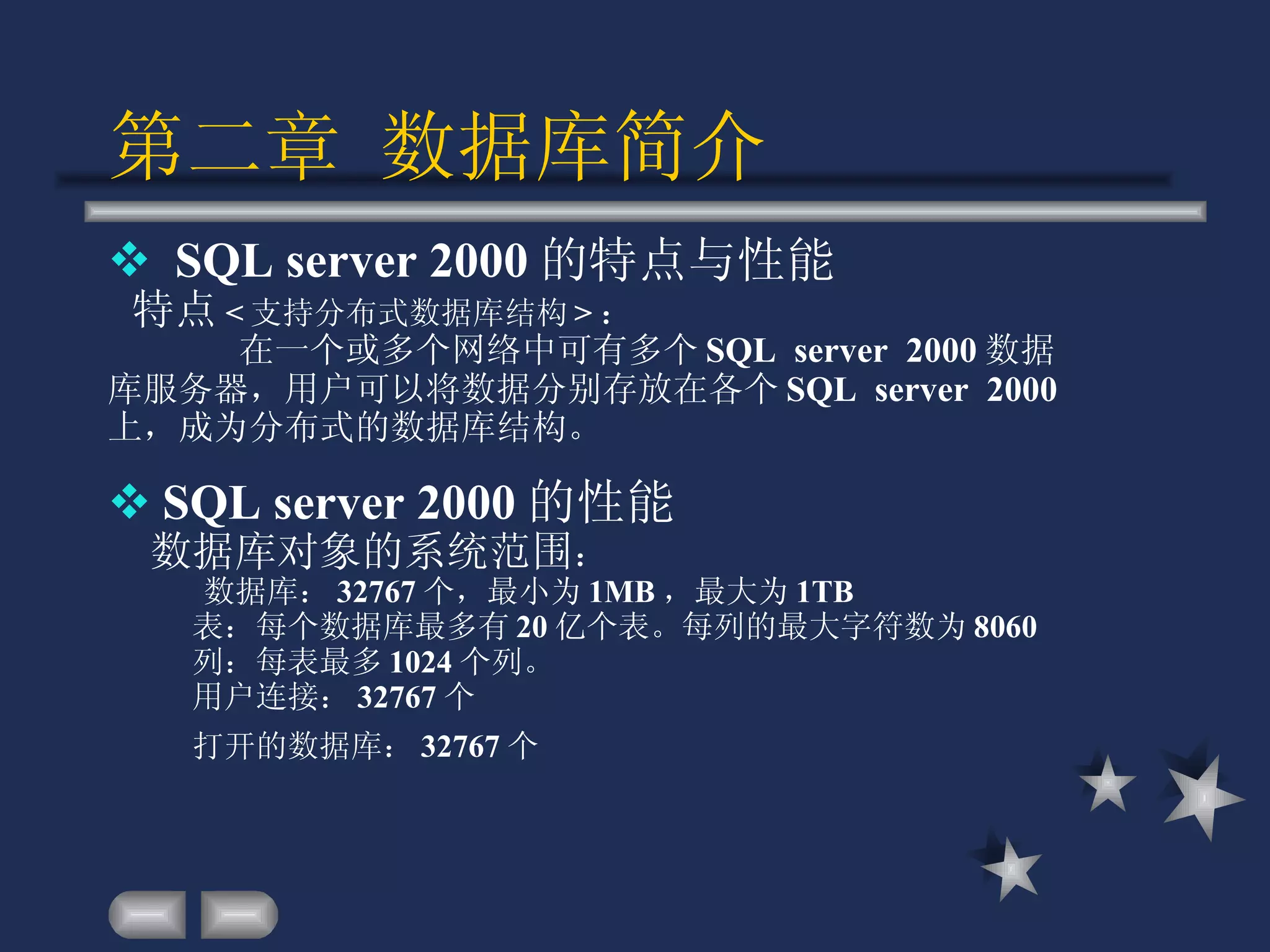 第二章 数据库简介 SQL server 2000 的特点与性能 特点 < 支持分布式数据库结构 > ：  在一个或多个网络中可有多个 SQL  server  2000 数据库服务器，用户可以将数据分别存放在各个 SQL  server  2000 上，成为分布式的数据库结构。 SQL server 2000 的性能 数据库对象的系统范围 ： 数据库： 32767 个，最小为 1MB ，最大为 1TB 表：每个数据库最多有 20 亿个表。每列的最大字符数为 8060 列：每表最多 1024 个列。 用户连接： 32767 个 打开的数据库： 32767 个   