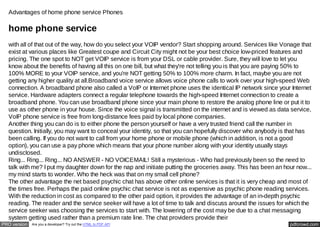 Advantages of home phone service Phones

  home phone service
  with all of that out of the way, how do you select your VOIP vendor? Start shopping around. Services like Vonage that
  exist at various places like Greatest coupe and Circuit City might not be your best choice low-priced features and
  pricing. The one spot to NOT get VOIP service is from your DSL or cable provider. Sure, they will love to let you
  know about the benefits of having all this on one bill, but what they're not telling you is that you are paying 50% to
  100% MORE to your VOIP service, and you're NOT getting 50% to 100% more charm. In fact, maybe you are not
  getting any higher quality at all.Broadband voice service allows voice phone calls to work over your high-speed Web
  connection. A broadband phone also called a VoIP or Internet phone uses the identical IP network since your Internet
  service. Hardware adapters connect a regular telephone towards the high-speed Internet connection to create a
  broadband phone. You can use broadband phone since your main phone to restore the analog phone line or put it to
  use as other phone in your house. Since the voice signal is transmitted on the internet and is viewed as data service,
  VoIP phone service is free from long-distance fees paid by local phone companies.
  Another thing you can do is to either phone the person yourself or have a very trusted friend call the number in
  question. Initially, you may want to conceal your identity, so that you can hopefully discover who anybody is that has
  been calling. If you do not want to call from your home phone or mobile phone (which in addition, is not a good
  option), you can use a pay phone which means that your phone number along with your identity usually stays
  undisclosed.
  Ring... Ring... Ring... NO ANSWER - NO VOICEMAIL! Still a mysterious - Who had previously been so the need to
  talk with me? I put my daughter down for the nap and initiate putting the groceries away. This has been an hour now...
  my mind starts to wonder. Who the heck was that on my small cell phone?
  The other advantage the net based psychic chat has above other online services is that it is very cheap and most of
  the times free. Perhaps the paid online psychic chat service is not as expensive as psychic phone reading services.
  With the reduction in cost as compared to the other paid option, it provides the advantage of an in-depth psychic
  reading. The reader and the service seeker will have a lot of time to talk and discuss around the issues for which the
  service seeker was choosing the services to start with. The lowering of the cost may be due to a chat messaging
  system getting used rather than a premium rate line. The chat providers provide their
PRO version   Are you a developer? Try out the HTML to PDF API                                                 pdfcrowd.com
 