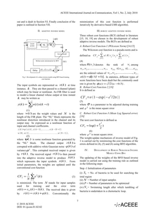 ACEEE International Journal on Communication, Vol 1, No. 2, July 2010


out and is dealt in Section VI. Finally conclusion of the                        minimization of this cost function is performed
paper is outlined in Section VII.                                                iteratively by derivative based LMS algorithm.

                          II.   ADAPTIVE INVERSE MODEL                                             III. ROBUST ADAPTIVE INVERSE MODEL
                                                                                 Three robust cost functions (RCF) defined in literature
                                                                                 [15, 18, 19] are chosen in the development of robust
                                                                                 adaptive inverse models. The RCFs are defined as
                                                                                 A. Robust Cost Function-1 (Wilcoxon Norm) [14,15]
                                                                                    The Wilcoxon cost function is a pseudo-norm and is
                                                                                                        l                     l
                                                                                 defined as    CF 1 = ∑ a  R v i  v i = ∑ a  i  v i'
                                                                                                       i=1                  i=1
                                                                                 (4)
                                                                                 where R (vi ) denotes the rank of                 vi among
                                                                                  v1 , v 2 ,..............., vl , v (1) ≤ v ( 2 ) ≤......v ( l )
                                                                                 are the ordered values of v1 , v 2 ,..............., vl ,
                                                                                  a (i ) = φ[i /(l +1)] . In statistics, different types of
                                                                                 score functions have been dealt but the commonly used
                                                                                 one is given by φ(u ) = 12 (u −0.5) .
The input symbols are represented as x (k ) at time
                                                                                 B. Robust Cost Function-2 [18]
instance, k . They are then passed to a channel (plant)
                                                                                 It is defined as
which may be linear or nonlinear. An FIR filter is used
to model a linear channel whose output at time instant
 k may be written as                                                             CF 3 =σ 1−exp −e 2 /2σ 
             N −1                                                                (5)
y ( k ) = ∑w(i ) x (k − i )                                                      where σ is a parameter to be adjusted during training
              i =0
                                                                                 and e 2 is the mean square error
         (1)
where w(i ) are the weight values and N is the                                   C. Robust Cost Function-3 (Mean Log Squared error)
length of the FIR plant. The “NL” block represents the                           [19]
nonlinear distortion introduced in the channel and its                           The next cost function is defined as
output may be expressed as a nonlinear function of                                                    e2
input and channel coefficients.                                                  CF4 = log(1 +           )
z  k =ψ  x k  , x k−1 ,..... ... , x  k −N 1
                                                                                                      2
                                                                                           (6)
w  0 , w 1 ,.... ....... ...... ...... ....... ... ,w  N−1  ,
                                                                                 where e 2 is mean square error.
          (2)
                                                                                 The weight-update mechanism of inverse model of Fig.
where ψ(.) is some nonlinear function generated by
                                                                                 1 is carried out by minimizing the cost functions of the
the “NL” block.        The channel output z (k ) is                              errors defined in (4), (5) and (6) using BFO algorithm.
corrupted with additive white Gaussian noise q (k ) of
variance σ 2 . This corrupted received output is given                                IV.       DEVELOPMENT OF ROBUST NONLINEAR INVERSE
by r (k ) . The received signal r (k ) is then passed                                                     MODELS USING BFO
                                                ˆ
into the adaptive inverse model to produce x ( k )                               The updating of the weights of the BFO based inverse
which represents the input symbols     x(k ) . From                              model is carried out using the training rule as outlined
initial parameters, the weights are updated until the                            in the following steps:
conventional cost function                                                       Step -1 Initialization of parameters
                     N                                                           (i) Sb = No. of bacteria to be used for searching the
            1
CF2 =
            N
                 ∑e 2 ( k )                                            (3)       total region
                 k =1                                                            (ii) N = Number of input samples
is minimized. The term N stands for input samples                                (iii) p = Number of parameters to be optimized
used      for     training        and   the    error    term                     (iv) N s = Swimming length after which tumbling of
 e( k ) = x d ( k ) − x ˆ ( k ) . The received data is given
                                                                                 bacteria is undertaken in a chemotactic loop.
by     r ( k ) = z ( k ) + q ( k ) . Conventionally the

                                                                             7
© 2010 ACEEE
DOI: 01.ijcom.01.02.02
 