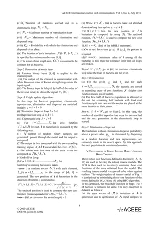 ACEEE International Journal on Communication, Vol 1, No. 2, July 2010


(v) N c =Number of iterations carried             out in a            (ii) While c < N s , that is bacteria have not climbed
chemotactic loop, N c > N s .                                         down too long then update c = c + 1
                                                                      If J ( j ) < J ( j − 1) then the new position of i th
(vi) N re = Maximum number of reproduction loop
                                                                      bacterium is computed by using (7). The updated
(vii) N ed = Maximum number of elimination and                        position, P( j + 1, k , l ) is used to compute the new cost
dispersal loop.                                                       function, J (i, j + 1, k , l )
(viii) Ped = Probability with which the elimination and               ELSE c = N s . (End of the WHILE statement).
dispersal takes place.                                                (c)Go to next bacterium (i + 1) if i ≠ Sb the process is
                                                                                                           ,
(ix) The location of each bacterium P (1- p , 1- Sb , 1)              repeated.
is specified by random numbers on [0,1].                              (d)If min(J ) {minimum value of J among all the
(x) The value of run length unit, C (i ) is assumed to be             bacteria} is less than the tolerance limit then all loops
constant for all bacteria.                                            are broken.

Step-2 Generation of model input                                      Step-4. If j < N c ,go to (iii) to continue chemotaxis
(i) Random binary input [1,-1] is applied to the                      loop since the lives of bacteria are not over.
channel/plant.
 (ii) The output of the channel is contaminated with                  Step-5 Reproduction
white Guassian noise of known strength to generate the                (a) For the given         k   and    l , and for each
input signal.                                                         i =1,2,................., S b the bacteria are sorted
(iii) The binary input is delayed by half of the order of
                                                                      in ascending order of cost functions, J (higher cost
the inverse model to obtain the signal, x d (k ) .
                                                                      function means lower health).
Step -3 Weight update algorithms                                      (b) The first half of bacteria population is allowed to
In this step the bacterial population, chemotaxis,                    die and the remaining half bacteria with least cost
reproduction, elimination and dispersal are modeled.                  functions split into two and the copies are placed at the
                                                                      same location as their parent.
Initially j = k = l = 0
(i) Elimination dispersal loop l = l + 1                              Step-6. If k < N re go to Step-2. In this case, the
(ii) Reproduction loop k = k + 1                                      number of specified reproduction steps has not reached
(iii) Chemotaxis loop j = j + 1                                       and the next generation in the chemotactic loop is
(a)     For    i = 1,2,............Sb , the cost function             started.
 J (i, j , k , l ) for each i th bacterium is evaluated by the        Step-7. Elimination –Dispersal
following way :                                                       The bacterium with an elimination-dispersal probability
(1) N number of random binary samples are                             above a preset value P        is eliminated by dispersing
                                                                                               ed ,
generated , passed through the model and the output is
computed.                                                             to a random location and new replacements are
(2)The output is then compared with the corresponding                 randomly made in the search space. By this approach
                                                                      the total population is maintained constant.
training signal, x d (k ) to calculate the error, e(k ) .
(3)The robust cost functions of the error terms are                       V. DEVELOPMENT OF ROBUST INVERSE MODEL USING BFO
computed as J (i, j , k , l ) .                                                   BASED TRAINING
(4)End of For Loop.
                                                                      Three robust cost functions defined in literature [15, 18,
(b)For i =1,2,................., S b the                              19] are used to develop the robust inverse models. The
tumbling/swimming decision is taken.                                  BFO is then used to iteratively minimize these cost
Tumble : A random vector ∆ (i ), with each element,                   functions of the error obtained from the model. The
 ∆ m (i), m = 1,2,.......... p, in the range of [-1, 1] is            resulting inverse model is expected to be robust against
                                                                      outliers. The weight-update of inverse model of Fig. 1
generated. The new position of i th bacterium in the                  is carried out by minimizing these cost functions of the
direction of tumble is computed as                                    errors defined in (4), (5) and (6) using BFO algorithm.
                                                 Δ i
 P i  j1, k , l = P i  j , k , l C i ×              (7)
                                                                      In this approach, the procedure outlined in Steps-1 to 7
                                               T
                                               Δ i  Δ i           of Section IV remains the same. The only exception is
The updated position is used to compute the new cost                  detailed as follows :
function (mean squared error) J (i, j + 1, k , l ) .                  Let the error vector of p th bacterium at k th
Swim – (i) Let c (counter for swim length) = 0                        generation due to application of N input samples to


                                                                  8
© 2010 ACEEE
DOI: 01.ijcom.01.02.02
 