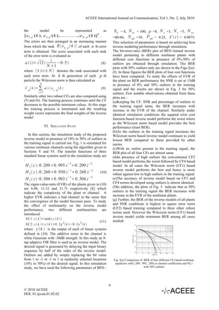 ACEEE International Journal on Communication, Vol 1, No. 2, July 2010


the         model            be         represented            as        S b = 8, N is = 100, p =8, N s =3, N c =5, N re
[e1, p ( k ), e 2 , p ( k ),............., e N , p ( k )]T .            =40-60, N ed =10, P ed = 0.25, C  i  = 0.0075.
The errors are then arranged in an increasing manner                    This selection of parameters is based on achieving best
from which the rank R {e n , p  k } of each n th error                inverse modeling performance through simulation.
term is obtained. The score associated with each rank                   The bit-error-ratio (BER) plot of BFO trained inverse
of the error term is evaluated as                                       model pertaining to different nonlinear plants with
                 i                                                      different cost functions in presence of 0%-50% of
a  i=  12       −0 .5                   (8)                        outliers are obtained through simulation. The BER
              N 1                                                      plots with 50% outliers only are shown in the Figs.2(a)-
where 1≤i≤ N  denotes the rank associated with                        (f). In these figures the BER plots of four cost functions
each error term. At k th generation of each p th                        have been compared. To study the effects of EVR of
particle the Wilcoxon norm is then calculated as                        the plant on BER performance the SNR is set at 15dB
            N                                                           in presence of 0% and 50% outliers in the training
C p  k = ∑ a i  ei , p  k                            (9)          signal and the results are shown in Fig. 3 for 50%
           i=1                                                          outliers. Few notable observations obtained from these
Similarly other two robust CFs are also computed using                  plots are :
(5) and (6). The learning process continues until the CF                (a)Keeping the CF, SNR and percentage of outliers in
decreases to the possible minimum values. At this stage                 the training signal same, the BER increases with
the training process is terminated and the resulting                    increase in the EVR of the channel. Similarly under
weight vector represents the final weights of the inverse               identical simulation conditions the squared error cost
model                                                                   function based inverse model performs the worst where
                                                                        as the Wilcoxon norm based model provides the best
                 VI. SIMULATION STUDY                                   performance (least BER).
                                                                        (b)As the outliers in the training signal increases the
   In this section, the simulation study of the proposed                Wilcoxon norm based inverse model continues to yield
inverse model in presence of 10% to 50% of outliers in                  lowest BER compared to those provided by other
the training signal is carried out. Fig. 1 is simulated for             norms.
various nonlinear channels using the algorithm given in                 (c)With no outlier present in the training signal, the
Sections V and VI. The transfer functions of three                      BER plot of all four CFs are almost same
standard linear systems used in the simulation study are                (d)In presence of high outliers the conventional CF2
:                                                                       based model performs the worst followed by CF4 based
H 1  z : 0. 2090 . 995 z−10 . 209 z −2                              model. In all cases the Wilcoxon norm (CF1) based
                                                                        inverse model performs the best and hence is more
H 2  z :0 . 2600 . 930 z−10. 260 z−2                   (10)
                                                                        robust against low to high outliers in the training signal.
                                   −1            −2
H 3  z  :0 .3040 . 903 z 0 .304 z                                   (e)The accuracy of inverse model based on CF3 and
The eigen-value-ratio (EVR) of the plants given in (10)                 CF4 norms developed using outliers is almost identical.
are 6.08, 11.12 and 21.71 respectively [8] which                        (f)In addition, the plots of Fig. 3 indicate that at 50%
indicate the complexity of the plant or channel. A                      outliers in the training signal the BER increases with
higher EVR indicates a bad channel in the sense that                    increase in the EVR of the nonlinear plants.
the convergence of the model becomes poor. To study                     (g) Further, the BER of the inverse models of all plants
the effect of nonlinearity on the inverse model                         and SNR conditions is highest in square error norm
performance, two different nonlinearities are                           (CF2) based training compared to three other robust
introduced                                                              norms used. However the Wilcoxon norm (CF1) based
                                                                        inverse model yields minimum BER among all cases
 NL 1 : z  k = tanh y  k 
                                                       (11)             studied.
 NL 2 : z  k = y  k 0 . 2y 2  k −0 . 1y 3  k                                                         100
                                                                                                                                                        CF-1


where y  k  is the output of each of linear systems
                                                                                                                                                        CF-2
                                                                                                                                                        CF-3
                                                                                                                -1
                                                                                                              10                                        CF-4


defined in (10). The additive noise in the channel is
                                                                                       Probability of error




                                                                                                                -2
                                                                                                              10

white Gaussian with -30dB strength. In this study an 8-
tap adaptive FIR filter is used as an inverse model. The                                                      10-3




desired signal is generated by delaying the input binary                                                      10
                                                                                                                -4




sequence by half of the order of the inverse model.                                                           10
                                                                                                                -5




Outliers are added by simply replacing the bit value
                                                                                                                     0   5   10      15       20   25      30
                                                                                                                                  SNR in dB




from 1 to -1 or -1 to 1 at randomly selected locations                  Fig. 2(a) Comparison of BER of four different CFs based nonlinear
(10% to 50%) of the desired signal. In this simulation                   equalizers with [.209, .995, .209] as channel coefficients and NL1
study, we have used the following parameters of BFO :                                             with 50% outliers




                                                                    9
© 2010 ACEEE
DOI: 01.ijcom.01.02.02
 