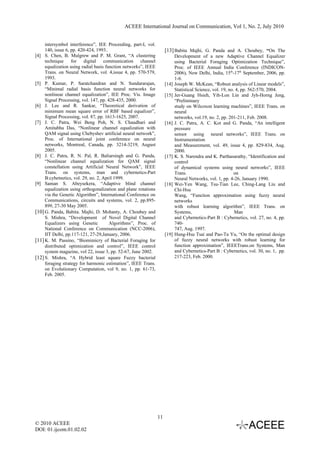 ACEEE International Journal on Communication, Vol 1, No. 2, July 2010


     intersymbol interference”, IEE Proceeding, part-I, vol.
     140, issue 6, pp. 420-424, 1993..                               [13] Babita Majhi, G. Panda and A. Choubey, “On The
[4] S. Chen, B. Mulgrew and P. M. Grant, “A clustering                      Development of a new Adaptive Channel Equalizer
     technique for digital communication channel                            using Bacterial Foraging Optimization Technique”,
     equalization using radial basis function networks”, IEEE               Proc. of IEEE Annual India Conference (INDICON-
     Trans. on Neural Network, vol. 4,issue 4, pp. 570-579,                 2006), New Delhi, India, 15th-17th September, 2006, pp.
     1993.                                                                  1-6.
[5] P. Kumar, P. Saratchandran and N. Sundararajan,                  [14]   Joseph W. McKean, “Robust analysis of Linear models”,
     “Minimal radial basis function neural networks for                     Statistical Science, vol. 19, no. 4, pp. 562-570, 2004.
     nonlinear channel equalization”, IEE Proc. Vis. Image           [15]   Jer-Guang Hsieh, Yih-Lon Lin and Jyh-Horng Jeng,
     Signal Processing, vol. 147, pp. 428-435, 2000.                        “Preliminary
[6] J. Lee and R. Sankar, “Theoretical derivation of                        study on Wilcoxon learning machines”, IEEE Trans. on
     minimum mean square error of RBF based equalizer”,                     neural
     Signal Processing, vol. 87, pp. 1613-1625, 2007.                       networks, vol.19, no. 2, pp. 201-211, Feb. 2008.
[7] J. C. Patra, Wei Beng Poh, N. S. Chaudhari and                   [16]   J. C. Patra, A. C. Kot and G. Panda, “An intelligent
     Amitabha Das, “Nonlinear channel equalization with                     pressure
     QAM signal using Chebyshev artificial neural network”,                 sensor using neural networks”, IEEE Trans. on
     Proc. of International joint conference on neural                      Instrumentation
     networks, Montreal, Canada, pp. 3214-3219, August                      and Measurement, vol. 49, issue 4, pp. 829-834, Aug.
     2005.                                                                  2000.
[8] J. C. Patra, R. N. Pal, R. Baliarsingh and G. Panda,             [17]   K. S. Narendra and K. Parthasarathy, “Identification and
     “Nonlinear channel equalization for QAM signal                         control
     constellation using Artificial Neural Network”, IEEE                   of dynamical systems using neural networks”, IEEE
     Trans. on systems, man and cybernetics-Part                            Trans.                           on
     B:cybetnetics, vol. 29, no. 2, April 1999.                             Neural Networks, vol. 1, pp. 4-26, January 1990.
[9] Saman S. Abeysekera, “Adaptive blind channel                     [18]   Wei-Yen Wang, Tsu-Tian Lee, Ching-Lang Liu and
     equalization using orthogonalization and plane rotations               Chi-Hsu
     via the Genetic Algorithm”, International Conference on                Wang, “Function approximation using fuzzy neural
     Communications, circuits and systems, vol. 2, pp.895-                  networks
     899, 27-30 May 2005.                                                   with robust learning algorithm”, IEEE Trans. on
[10] G. Panda, Babita. Majhi, D. Mohanty, A. Choubey and                    Systems,                         Man
     S. Mishra, “Development of Novel Digital Channel                       and Cybernetics-Part B : Cybernetics, vol. 27, no. 4, pp.
     Equalizers using Genetic          Algorithms”, Proc. of                740-
     National Conference on Communication (NCC-2006),                       747, Aug. 1997.
     IIT Delhi, pp.117-121, 27-29,January, 2006.                     [19]   Hung-Hsu Tsai and Pao-Ta Yu, “On the optimal design
[11] K. M. Passino, “Biomimicry of Bacterial Foraging for                   of fuzzy neural networks with robust learning for
     distributed optimization and control”, IEEE control                    function approximation”, IEEETrans.on Systems, Man
     system magazine, vol 22, issue 3, pp. 52-67, June 2002.                and Cybernetics-Part B : Cybernetics, vol. 30, no. 1, pp.
[12] S. Mishra, “A Hybrid least square Fuzzy bacterial                      217-223, Feb. 2000.
     foraging strategy for harmonic estimation”, IEEE Trans.
     on Evolutionary Computation, vol 9, no. 1, pp. 61-73,
     Feb. 2005.




                                                                11
© 2010 ACEEE
DOI: 01.ijcom.01.02.02
 