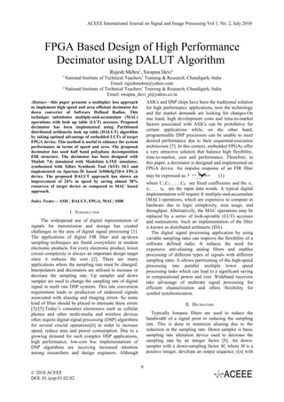 ACEEE International Journal on Signal and Image Processing Vol 1, No. 2, July 2010




       FPGA Based Design of High Performance
         Decimator using DALUT Algorithm
                                          Rajesh Mehra1, Swapna Devi2
                1
                  National Institute of Technical Teachers’ Training & Research, Chandigarh, India
                                           Email: rajeshmehra@yahoo.com
                2
                  National Institute of Technical Teachers’ Training & Research, Chandigarh, India
                                         Email: swapna_devi_p@yahoo.co.in
Abstract—this paper presents a multiplier less approach         ASICs and DSP chips have been the traditional solution
to implement high speed and area efficient decimator for        for high performance applications, now the technology
down converter of Software Defined Radios. This                 and the market demands are looking for changes.On
technique substitutes multiply-and-accumulate (MAC)             one hand, high development costs and time-to-market
operations with look up table (LUT) accesses. Proposed          factors associated with ASICs can be prohibitive for
decimator has been implemented using Partitioned
distributed arithmetic look up table (DALUT) algorithm
                                                                certain applications while, on the other hand,
by taking optimal advantage of embedded LUTs of target          programmable DSP processors can be unable to meet
FPGA device. This method is useful to enhance the system        desired performance due to their sequential-execution
performance in terms of speed and area. The proposed            architecture [7]. In this context, embedded FPGAs offer
decimator has used half band polyphase decomposition            a very attractive solution that balance high flexibility,
FIR structure. The decimator has been designed with             time-to-market, cost and performance. Therefore, in
Matlab 7.6, simulated with Modelsim 6.3XE simulator,            this paper, a decimator is designed and implemented on
synthesized with Xilinx Synthesis Tool (XST) 10.1 and           FPGA device. An impulse response of an FIR filter
implemented on Spartan-3E based 3s500efg320-4 FPGA                                         K

device. The proposed DALUT approach has shown an                may be expressed as: Y   =￥ k
                                                                                          Ck x        (1)
                                                                                          k=1
improvement of 24% in speed by saving almost 50%                where C1,C2…….CK are fixed coefficients and the x 1,
resources of target device as compared to MAC based
                                                                x2……… xK are the input data words. A typical digital
approach.
                                                                implementation will require K multiply-and-accumulate
Index Terms— ASIC, DALUT, FPGA, MAC, SDR                        (MAC) operations, which are expensive to compute in
                                                                hardware due to logic complexity, area usage, and
                    I. INTRODUCTION                             throughput. Alternatively, the MAC operations may be
                                                                replaced by a series of look-up-table (LUT) accesses
     The widespread use of digital representation of            and summations. Such an implementation of the filter
signals for transmission and storage has created                is known as distributed arithmetic (DA).
challenges in the area of digital signal processing [1].           The digital signal processing application by using
The applications of digital FIR filter and up/down              variable sampling rates can improve the flexibility of a
sampling techniques are found everywhere in modem               software defined radio. It reduces the need for
electronic products. For every electronic product, lower        expensive anti-aliasing analog filters and enables
circuit complexity is always an important design target         processing of different types of signals with different
since it reduces the cost [2]. There are many                   sampling rates. It allows partitioning of the high-speed
applications where the sampling rate must be changed.           processing into parallel multiple lower speed
Interpolators and decimators are utilized to increase or        processing tasks which can lead to a significant saving
decrease the sampling rate. Up sampler and down                 in computational power and cost. Wideband receivers
sampler are used to change the sampling rate of digital         take advantage of multirate signal processing for
signal in multi rate DSP systems. This rate conversion          efficient channelization and offers flexibility for
requirement leads to production of undesired signals            symbol synchronization.
associated with aliasing and imaging errors. So some
kind of filter should be placed to attenuate these errors                           II. DECIMATORS
[3]-[5].Today’s consumer electronics such as cellular
phones and other multi-media and wireless devices                  Typically lowpass filters are used to reduce the
often require digital signal processing (DSP) algorithms        bandwidth of a signal prior to reducing the sampling
for several crucial operations[6] in order to increase          rate. This is done to minimize aliasing due to the
speed, reduce area and power consumption. Due to a              reduction in the sampling rate. Down sampler is basic
growing demand for such complex DSP applications,               sampling rate alteration device used to decrease the
high performance, low-cost Soc implementations of               sampling rate by an integer factor [8]. An down-
DSP algorithms are receiving increased attention                sampler with a down-sampling factor M, where M is a
among researchers and design engineers. Although                positive integer, develops an output sequence y[n] with


                                                            9
© 2010 ACEEE
DOI: 01.ijsip.01.02.02
 