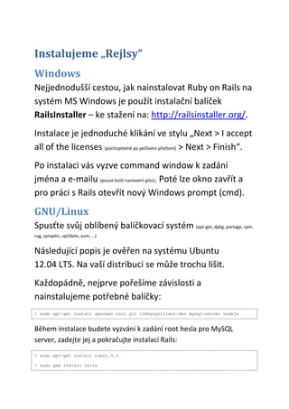 Instalujeme „Rejlsy“
Windows
Nejjednodušší cestou, jak nainstalovat Ruby on Rails na
systém MS Windows je použít instalační balíček
RailsInstaller – ke stažení na: http://railsinstaller.org/.
Instalace je jednoduché klikání ve stylu „Next > I accept
all of the licenses (pochopitelně po pečlivém přečtení) > Next > Finish“.
Po instalaci vás vyzve command window k zadání
jména a e-mailu (pouze kvůli nastavení gitu). Poté lze okno zavřít a
pro práci s Rails otevřít nový Windows prompt (cmd).

GNU/Linux
Spusťte svůj oblíbený balíčkovací systém (apt-get, dpkg, portage, rpm,
rug, synaptic, up2date, yum, …)


Následující popis je ověřen na systému Ubuntu
12.04 LTS. Na vaší distribuci se může trochu lišit.
Každopádně, nejprve pořešíme závislosti a
nainstalujeme potřebné balíčky:
$ sudo apt-get install apache2 curl git libmysqlclient-dev mysql-server nodejs


Během instalace budete vyzváni k zadání root hesla pro MySQL
server, zadejte jej a pokračujte instalací Rails:
$ sudo apt-get install ruby1.9.3

$ sudo gem install rails
 