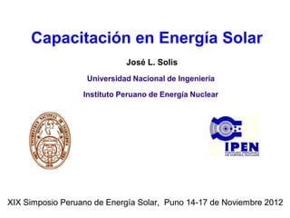 Capacitación en Energía Solar
                             José L. Solis
                   Universidad Nacional de Ingeniería

                  Instituto Peruano de Energía Nuclear




XIX Simposio Peruano de Energía Solar, Puno 14-17 de Noviembre 2012
 