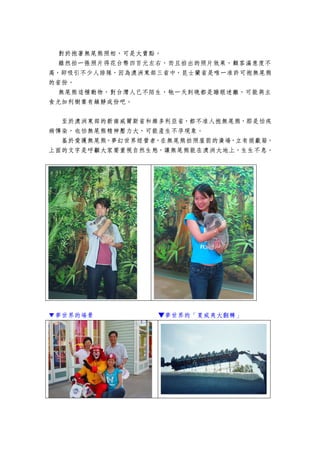 對於抱著無尾熊照相，可是大賣點。
  雖然拍一張照片得花台幣四百元左右，而且拍出的照片效果，顧客滿意度不
高，卻吸引不少人排隊，因為澳洲東部三省中，昆士蘭省是唯一准許可抱無尾熊
的省份。
  無尾熊這種動物，對台灣人已不陌生，牠一天到晚都是睡眼迷離，可能與主
食尤加利樹葉有鎮靜成份吧。


  至於澳洲東部的新南威爾斯省和維多利亞省，都不准人抱無尾熊，那是怕疾
病傳染，也怕無尾熊精神壓力大，可能產生不孕現象。
  基於愛護無尾熊，夢幻世界經營者，在無尾熊拍照屋前的廣場，立有捐獻箱，
上面的文字是呼籲大家要重視自然生態，讓無尾熊能在澳洲大地上，生生不息。




▼夢世界的場景          ▼夢世界的「夏威夷大翻轉」
 