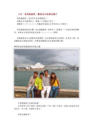 十四、雪梨歌劇院，靈感來自剝開的橘子
  十四、雪梨歌劇院，靈感來自剝開的橘子
 雪梨歌劇院，是世界知名美建築物了。
 地點在貝尼隆海岬上，歷過 14 年建設才完工。
 開幕時（1973.10.20），有邀請到英國女王伊莉莎白二世剪彩。


 雪梨歌劇院的設計圖，是公開徵選的，當時有 32 個國家 233 位設計師參與競
爭，結果由丹麥設計師裘尤特森（Joern Utzon）得標。


 其建築物如巨大蜆殼向前後開張，也似漲滿風的白色風帆，於是有人猜，他
的靈感來自蜆殼或風帆，其實他的靈感是來自剝開的橘子瓣。


▼背景為雪梨歌劇院和雪梨大橋




  目前歌劇院已是澳洲地標。
  全世界的人到了澳洲，都想去欣賞，只有一個人不想去，這個人就是裘尤特
森先生，有人猜，他還在生氣中。

  這話怎麼說呢？
 