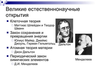 Великие естественнонаучные открытия Клеточная теория Маттиас Шлейден и Теодор Шванн Закон сохранения и превращения энергии Юлиус Майер, Джеймс Джоуль, Герман Гельмгольц Атомная теория материи  Джон Дальтон Периодический закон химических элементов Д.И. Менделеев Менделеев Дальтон 