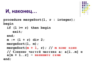 И, наконец… procedure mergeSort(l, r : integer); begin if (l >= r) then begin exit; end; m := (l + r) div 2; mergeSort(l, m); mergeSort( m + 1 , r); //  m  плюс один //  Слияние частей массива  a: a[l..m]  и  a[m + 1..r]  –  напишите сами end; 