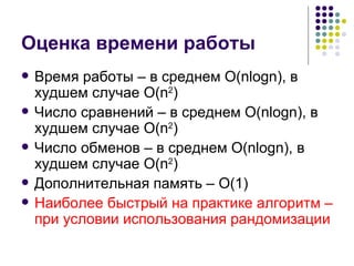Оценка времени работы Время работы – в среднем  O(nlogn) , в худшем случае  O(n 2 ) Число сравнений – в среднем  O(nlogn) , в худшем случае  O(n 2 )   Число обменов – в среднем  O(nlogn) , в худшем случае  O(n 2 ) Дополнительная память –  O( 1 ) Наиболее быстрый на практике алгоритм – при условии использования рандомизации 