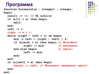 Программа function binsearch(x : integer) : integer; begin result := -1; //  Не найдено if (a[1] > x) then begin exit; end; left := 1; right := n + 1; while (right – left > 1) do begin mid := left + (right - left) / 2; if (a[mid] > x) then begin  //  Вспомните right := mid;   //  инвариант end else begin   //  цикла! left := mid; end; end; if (a[left] = x) then begin result := left;   //  Вспомните инвариант цикла! end; end; 