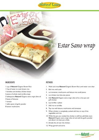 Estar Sano wrap



INGREDIENTS                                            METHODS
1 cup of Naturel Organic Brown Rice                    1. Wash and rinse Naturel Organic Brown Rice until water runs clear
1 Cup of water to cook brown rice                      2. Boil rice until cook
1 boneless and skinless chicken breast                 3. cut tomatoes ,mushrooms and lettuce into small pieces
2 pieces of whole meal tortilla wraps
                                                       4. cut chicken into bite-size pieces
2 tablespoons Naturel Organic extra virgin olive oil
                                                       5. Add Naturel Organic extra virgin olive oil to a hot pan and
3 leaves of lettuces                                      grill chicken
1 tomato
                                                       6. Lay tortillas n plates
1 table spoon of garlic powder
                                                       7. Add rice to tortillas
8 button mushrooms
                                                       8. Top rice with lettuce, mushrooms and tomatoes
                                                       9. When chicken is completely cooked add that on top of the
                                                          vegetables and rice.
                                                       10. While the pan you cooked the chicken is still hot, add little more
                                                           Naturel Organic extra virgin olive oil and add the garlic powder
                                                           and allow it to heat just a little.
                                                       11. Drizzle the oil over the chicken.
                                                       12. Wrap, garnish and serve.
 