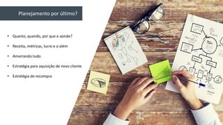 Planejamento por último?
• Quanto, quando, por que e aonde?
• Receita, métricas, lucro e o além
• Amarrando tudo
• Estratégia para aquisição de novo cliente
• Estratégia de recompra
 