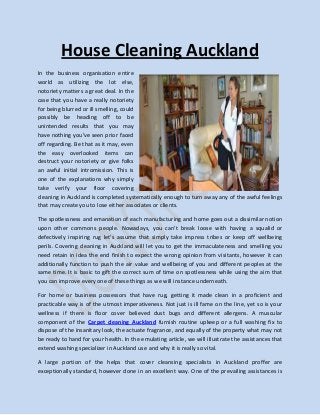 House Cleaning Auckland
In the business organisation entire
world as utilizing the lot else,
notoriety matters a great deal. In the
case that you have a really notoriety
for being blurred or ill smelling, could
possibly be heading off to be
unintended results that you may
have nothing you've seen prior faced
off regarding. Be that as it may, even
the easy overlooked items can
destruct your notoriety or give folks
an awful initial intromission. This is
one of the explanations why simply
take verify your floor covering
cleaning in Auckland is completed systematically enough to turn away any of the awful feelings
that may create you to lose either associates or clients.

The spotlessness and emanation of each manufacturing and home goes out a dissimilar notion
upon other commons people. Nowadays, you can't break loose with having a squalid or
defectively inspiring rug let's assume that simply take impress tribes or keep off wellbeing
perils. Covering cleaning in Auckland will let you to get the immaculateness and smelling you
need retain in idea the end finish to expect the wrong opinion from visitants, however it can
additionally function to push the air value and wellbeing of you and different peoples at the
same time. It is basic to gift the correct sum of time on spotlessness while using the aim that
you can improve every one of these things as we will instance underneath.

For home or business possessors that have rug, getting it made clean in a proficient and
practicable way is of the utmost imperativeness. Not just is ill fame on the line, yet so is your
wellness if there is floor cover believed dust bugs and different allergens. A muscular
component of the Carpet cleaning Auckland furnish routine upkeep or a full washing fix to
dispose of the insanitary look, the actuate fragrance, and equally of the property what may not
be ready to hand for your health. In the emulating article, we will illustrate the assistances that
extend washing specializer in Auckland use and why it is really so vital.

A large portion of the helps that cover cleansing specialists in Auckland proffer are
exceptionally standard, however done in an excellent way. One of the prevailing assistances is
 
