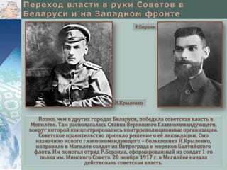 Р.Берзин




                              Н.Крыленко


   Позже, чем в других городах Беларуси, победила советская власть в
Могилёве. Там располагалась Ставка Верховного Главнокомандующего,
вокруг которой концентрировались контрреволюционные организации.
   Советское правительство приняло решение о её ликвидации. Оно
  назначило нового главнокомандующего – большевика Н.Крыленко,
  направило в Могилёв солдат из Петрограда и моряков Балтийского
  флота. Им помогал отряд Р.Берзина, сформированный из солдат 1-го
    полка им. Минского Совета. 20 ноября 1917 г. в Могилёве начала
                    действовать советская власть.
 