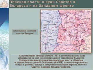 Установление советской
   власти в Беларуси




     На протяжении октября-ноября 1917 г. советская власть была
    установлена на всей неоккупированной территории Беларуси.
     Непосредственное руководство переходом власти к Советам
 осуществляли созданные большевиками ВРК, которые опирались на
  солдат и рабочих. Быстро и бескровно произошёл переход власти к
                Советам в армиях Западного фронта.
 