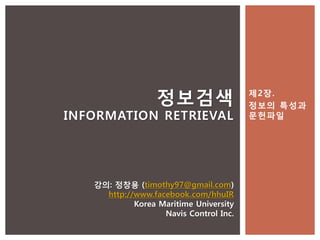 정보검색                  제2장.
                                        정보의 특성과
INFORMATION RETRIEVAL                   문헌파일




   강의: 정창용 (timothy97@gmail.com)
     http://www.facebook.com/hhuIR
            Korea Maritime University
                   Navis Control Inc.
 