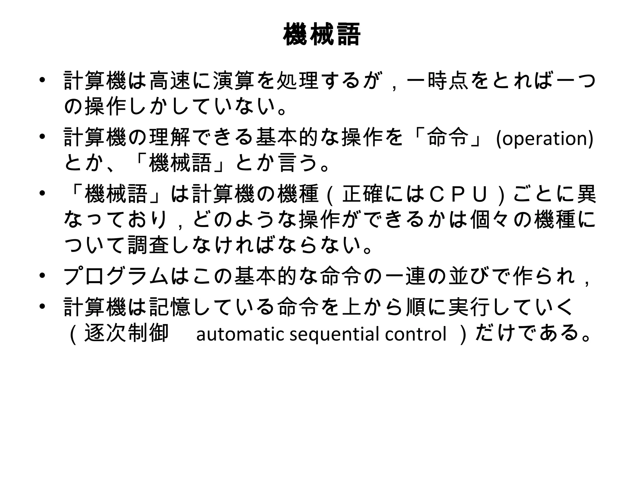 機械語
• 計算機は高速に演算を処理するが，一時点をとれば一つ
  の操作しかしていない。
• 計算機の理解できる基本的な操作を「命令」 (operation)
  とか、「機械語」とか言う。
• 「機械語」は計算機の機種（正確にはＣＰＵ）ごとに異
  なっており，どのような操作ができるかは個々の機種に
  ついて調査しなければならない。
• プログラムはこの基本的な命令の一連の並びで作られ，
• 計算機は記憶している命令を上から順に実行していく
  （逐次制御　 automatic sequential control ）だけである。
 