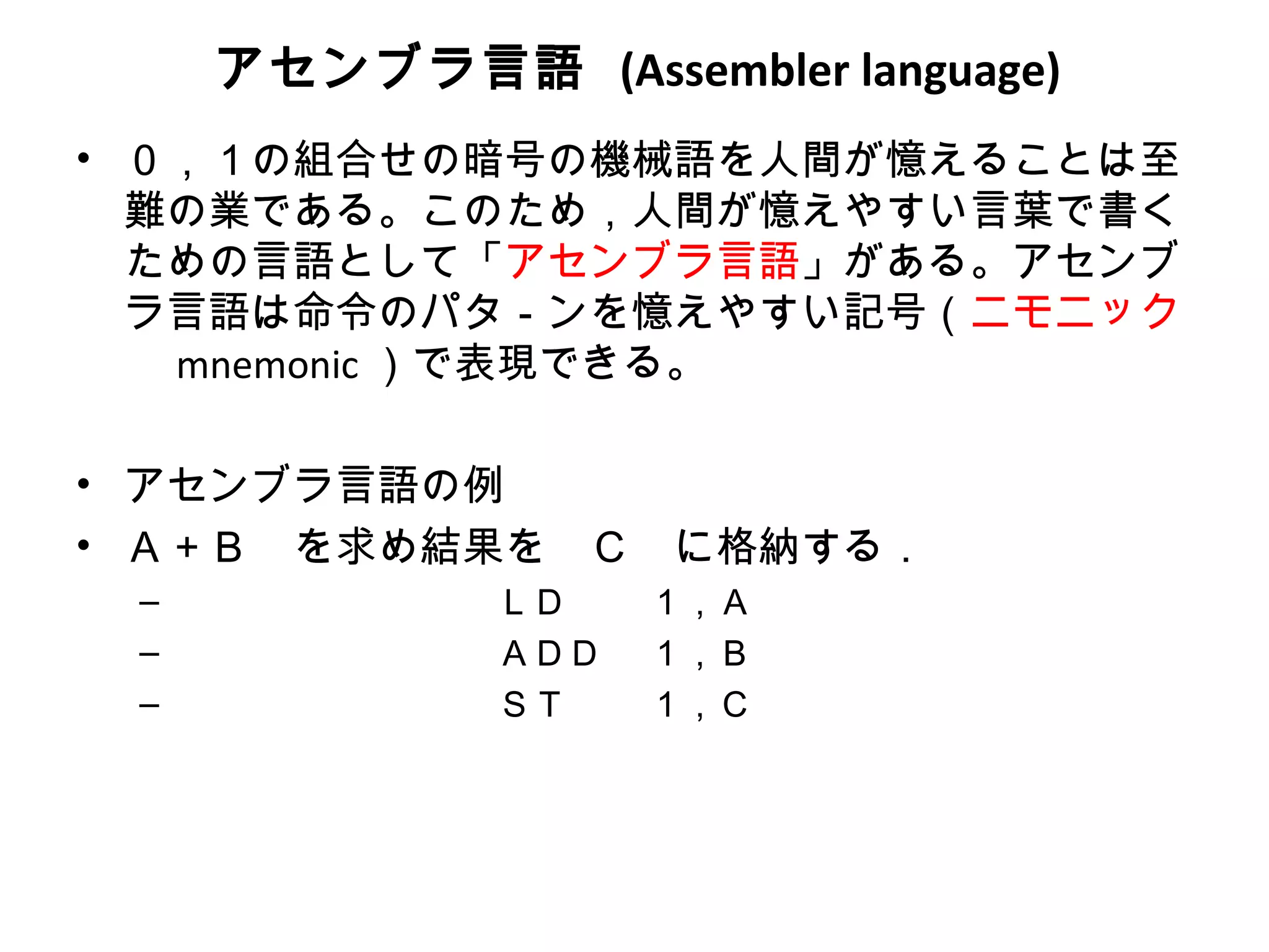 アセンブラ言語 (Assembler language)
• ０，１の組合せの暗号の機械語を人間が憶えることは至
  難の業である。このため，人間が憶えやすい言葉で書く
  ための言語として「アセンブラ言語」がある。アセンブ
  ラ言語は命令のパタ－ンを憶えやすい記号（ニモニック
  　 mnemonic ）で表現できる。

• アセンブラ言語の例
• Ａ＋Ｂ　を求め結果を　Ｃ　に格納する．
 – 　　　　　　　　　ＬＤ    １，Ａ
 – 　　　　　　　　　ＡＤＤ   １，Ｂ
 – 　　　　　　　　　ＳＴ    １，Ｃ
 