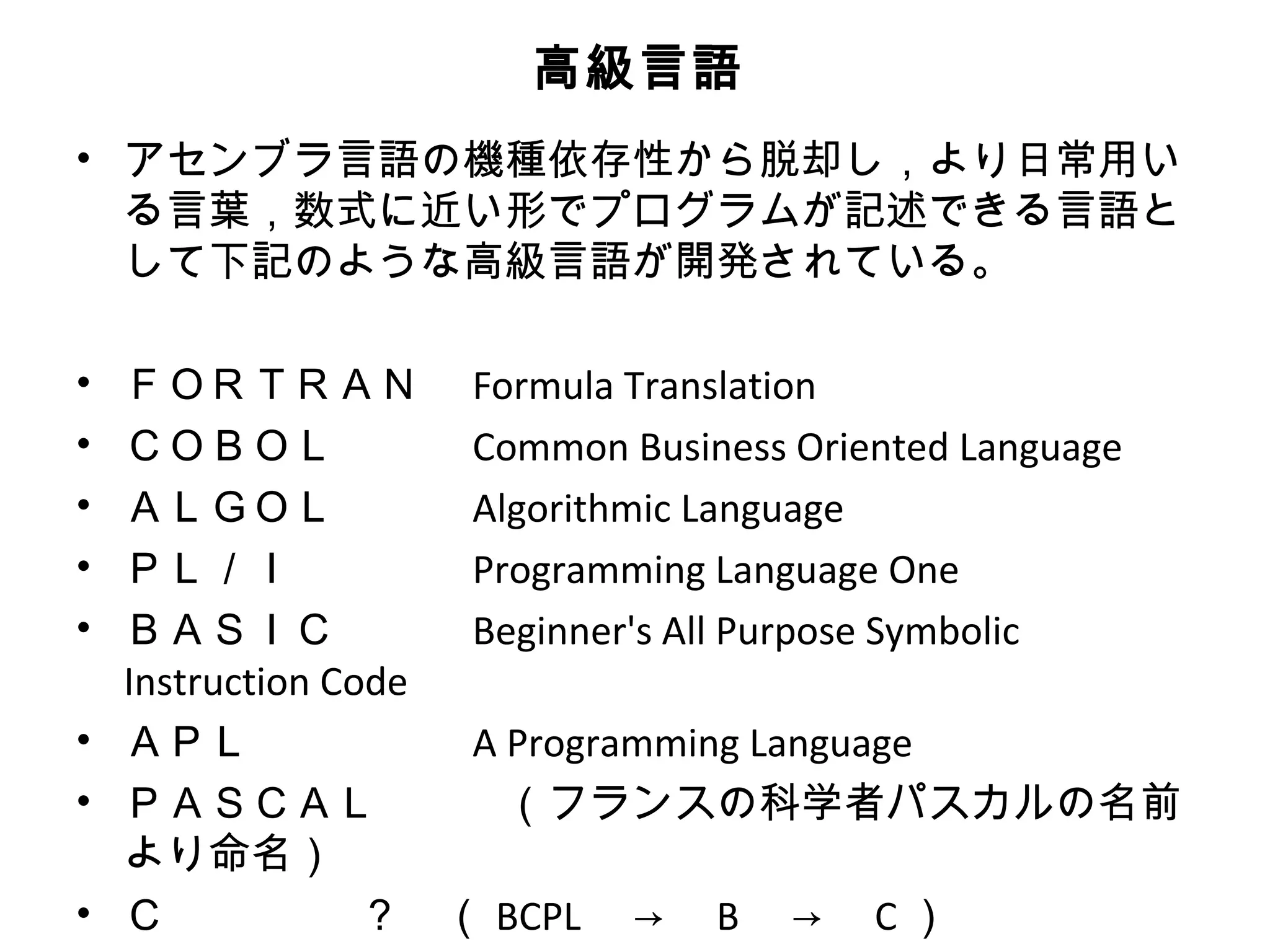 高級言語
• アセンブラ言語の機種依存性から脱却し，より日常用い
  る言葉，数式に近い形でプログラムが記述できる言語と
  して下記のような高級言語が開発されている。

• ＦＯＲＴＲＡＮ　 Formula Translation
• ＣＯＢＯＬ　　　 Common Business Oriented Language
• ＡＬＧＯＬ　　　 Algorithmic Language
• ＰＬ／Ｉ　　　　 Programming Language One
• ＢＡＳＩＣ　　　 Beginner's All Purpose Symbolic
  Instruction Code
• ＡＰＬ　　　　　 A Programming Language
• ＰＡＳＣＡＬ　　　（フランスの科学者パスカルの名前
  より命名）
• Ｃ             ？　（ BCPL 　→　 B 　→　 C ）
 