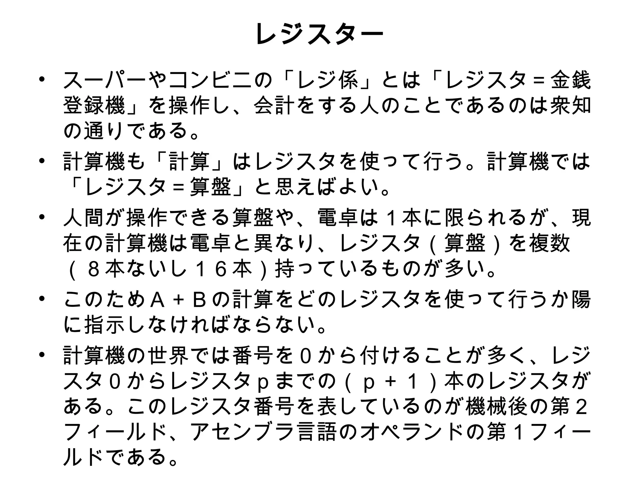 レジスター
• スーパーやコンビニの「レジ係」とは「レジスタ＝金銭
  登録機」を操作し、会計をする人のことであるのは衆知
  の通りである。
• 計算機も「計算」はレジスタを使って行う。計算機では
  「レジスタ＝算盤」と思えばよい。
• 人間が操作できる算盤や、電卓は１本に限られるが、現
  在の計算機は電卓と異なり、レジスタ（算盤）を複数
  （８本ないし１６本）持っているものが多い。
• このためＡ＋Ｂの計算をどのレジスタを使って行うか陽
  に指示しなければならない。
• 計算機の世界では番号を０から付けることが多く、レジ
  スタ０からレジスタｐまでの（ｐ＋１）本のレジスタが
  ある。このレジスタ番号を表しているのが機械後の第２
  フィールド、アセンブラ言語のオペランドの第１フィー
  ルドである。
 