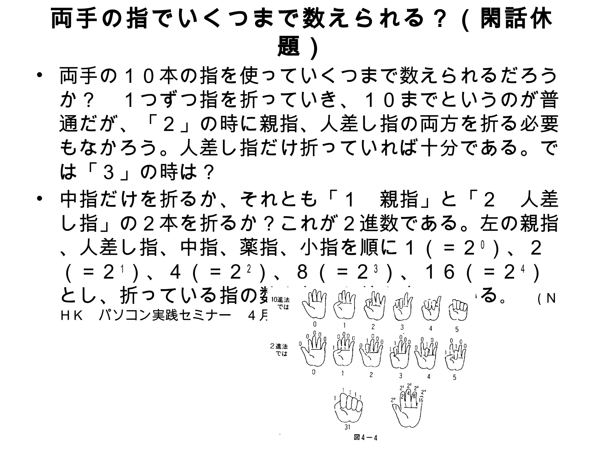 両手の指でいくつまで数えられる？（閑話休
         題）
• 両手の１０本の指を使っていくつまで数えられるだろう
  か？　１つずつ指を折っていき、１０までというのが普
  通だが、「２」の時に親指、人差し指の両方を折る必要
  もなかろう。人差し指だけ折っていれば十分である。で
  は「３」の時は？
• 中指だけを折るか、それとも「１　親指」と「２　人差
  し指」の２本を折るか？これが２進数である。左の親指
  、人差し指、中指、薬指、小指を順に１（＝２０）、２
  （＝２１）、４（＝２２）、８（＝２３）、１６（＝２４）
  とし、折っている指の数を加えた値を表している。 ( Ｎ
 ＨＫ　パソコン実践セミナー　４月／５月　Ｐ２９，図４－４より )
 