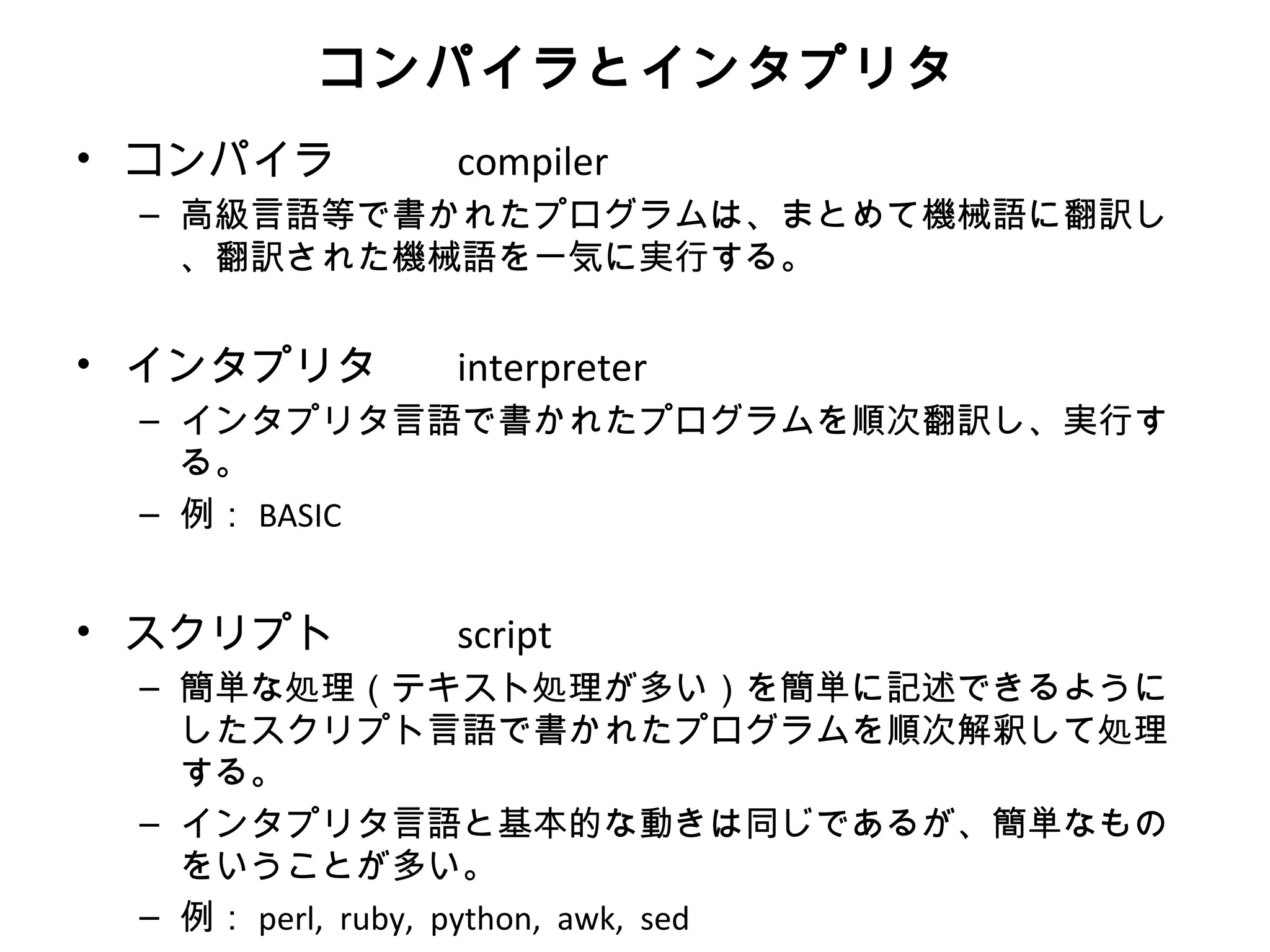 コンパイラとインタプリタ
• コンパイラ       compiler
  – 高級言語等で書かれたプログラムは、まとめて機械語に翻訳し
    、翻訳された機械語を一気に実行する。


• インタプリタ　 interpreter
  – インタプリタ言語で書かれたプログラムを順次翻訳し、実行す
    る。
  – 例： BASIC


• スクリプト       script
  – 簡単な処理（テキスト処理が多い）を簡単に記述できるように
    したスクリプト言語で書かれたプログラムを順次解釈して処理
    する。
  – インタプリタ言語と基本的な動きは同じであるが、簡単なもの
    をいうことが多い。
  – 例： perl, ruby, python, awk, sed
 