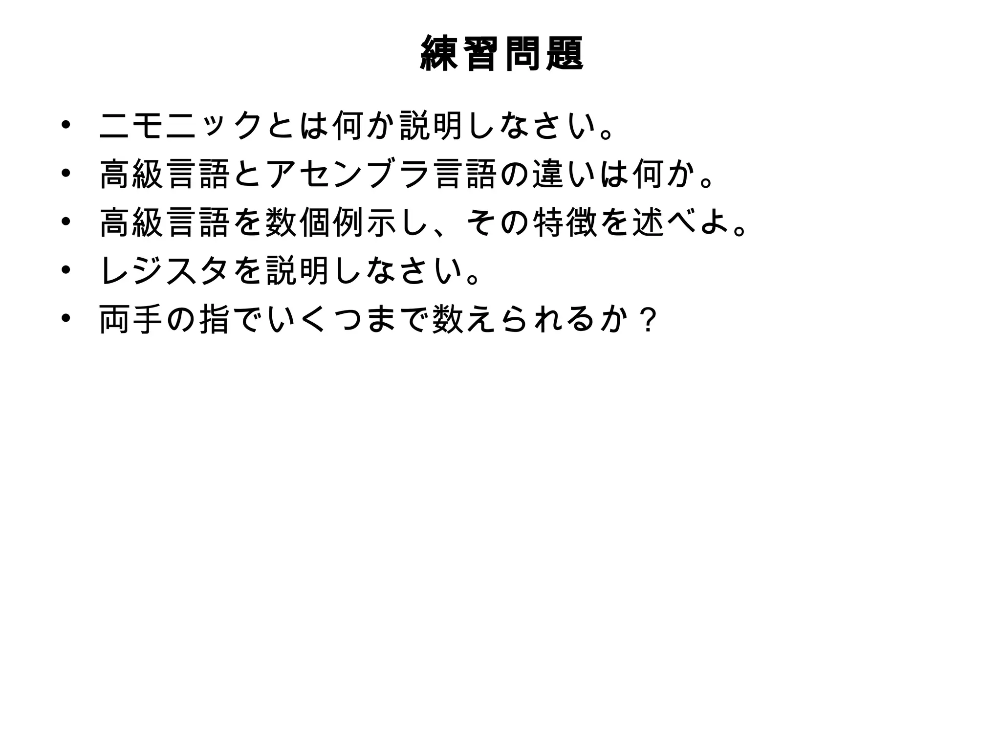 練習問題
•   ニモニックとは何か説明しなさい。
•   高級言語とアセンブラ言語の違いは何か。
•   高級言語を数個例示し、その特徴を述べよ。
•   レジスタを説明しなさい。
•   両手の指でいくつまで数えられるか？
 