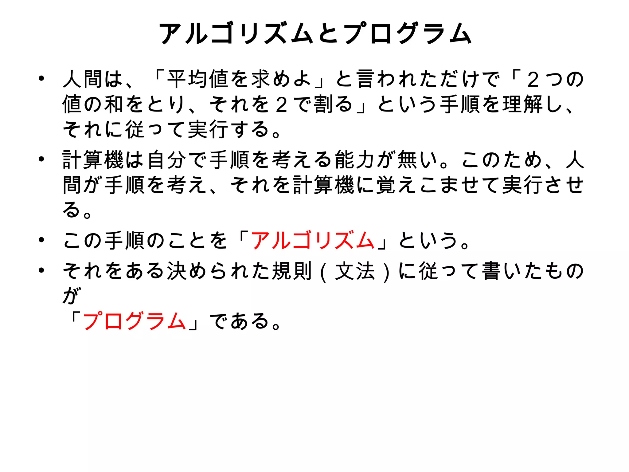 アルゴリズムとプログラム
• 人間は、「平均値を求めよ」と言われただけで「２つの
  値の和をとり、それを２で割る」という手順を理解し、
  それに従って実行する。
• 計算機は自分で手順を考える能力が無い。このため、人
  間が手順を考え、それを計算機に覚えこませて実行させ
  る。
• この手順のことを「アルゴリズム」という。
• それをある決められた規則（文法）に従って書いたもの
  が
  「プログラム」である。
 