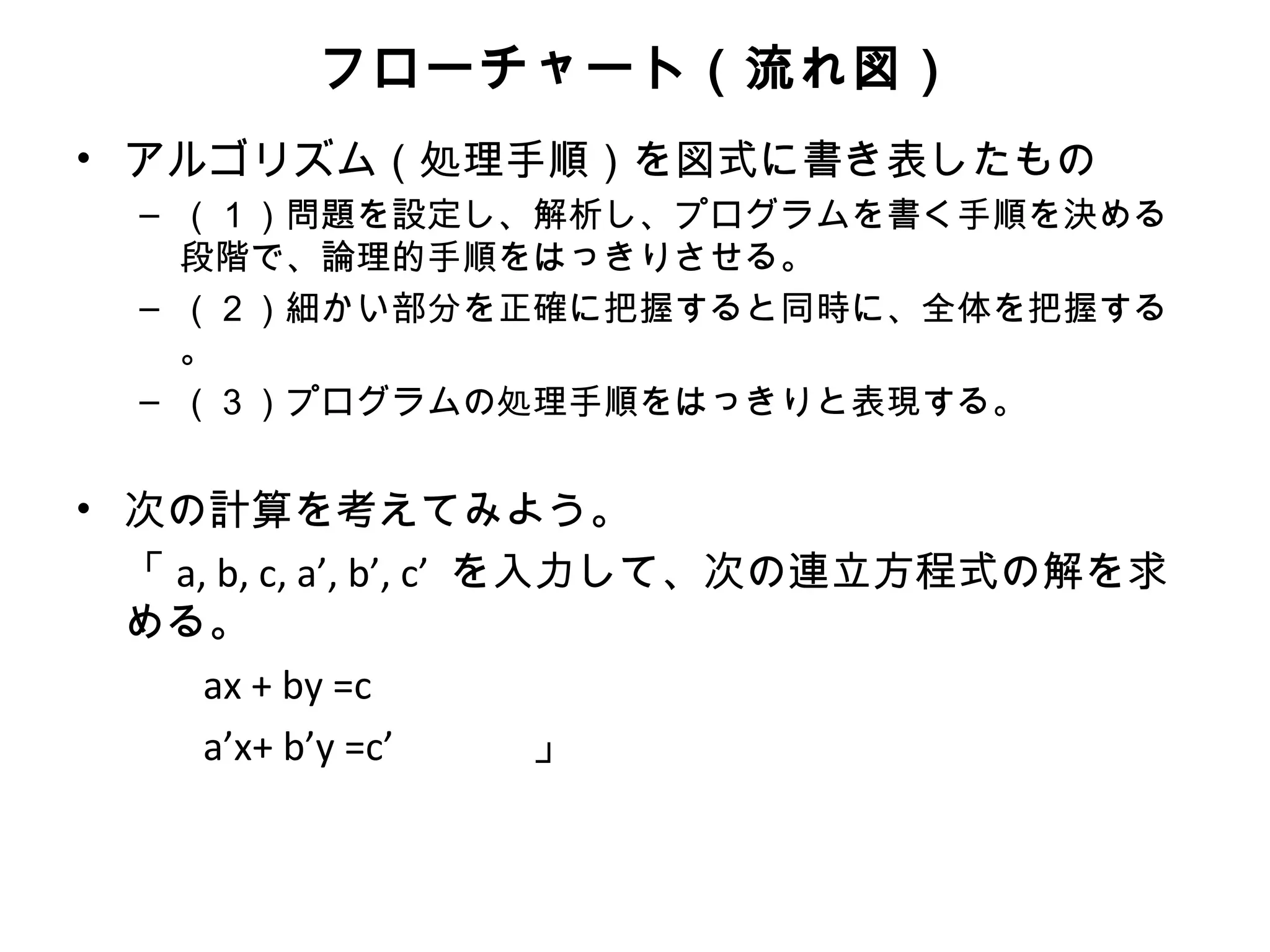 フローチャート（流れ図）
• アルゴリズム（処理手順）を図式に書き表したもの
  – （１）問題を設定し、解析し、プログラムを書く手順を決める
    段階で、論理的手順をはっきりさせる。
  – （２）細かい部分を正確に把握すると同時に、全体を把握する
    。
  – （３）プログラムの処理手順をはっきりと表現する。


• 次の計算を考えてみよう。
  「 a, b, c, a’, b’, c’ を入力して、次の連立方程式の解を求
  める。
      ax + by =c
      a’x+ b’y =c’ 　　　」
 